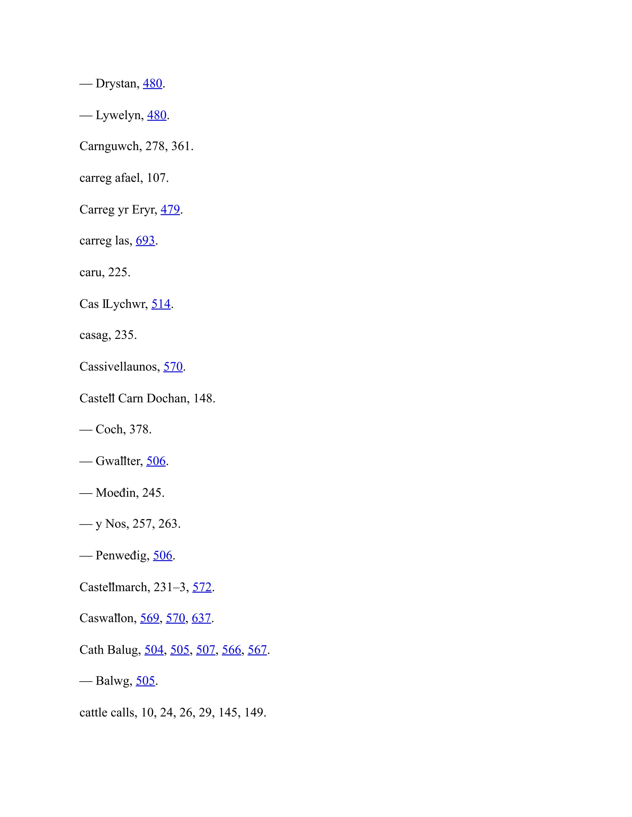 — Drystan, 480.
— Lywelyn, 480.
Carnguwch, 278, 361.
carreg afael, 107.
Carreg yr Eryr, 479.
carreg las, 693.
caru, 225.
Cas Ỻychwr, 514.
casag, 235.
Cassivellaunos, 570.
Casteỻ Carn Dochan, 148.
— Coch, 378.
— Gwaỻter, 506.
— Moeđin, 245.
— y Nos, 257, 263.
— Penweđig, 506.
Casteỻmarch, 231–3, 572.
Caswaỻon, 569, 570, 637.
Cath Balug, 504, 505, 507, 566, 567.
— Balwg, 505.
cattle calls, 10, 24, 26, 29, 145, 149.
 