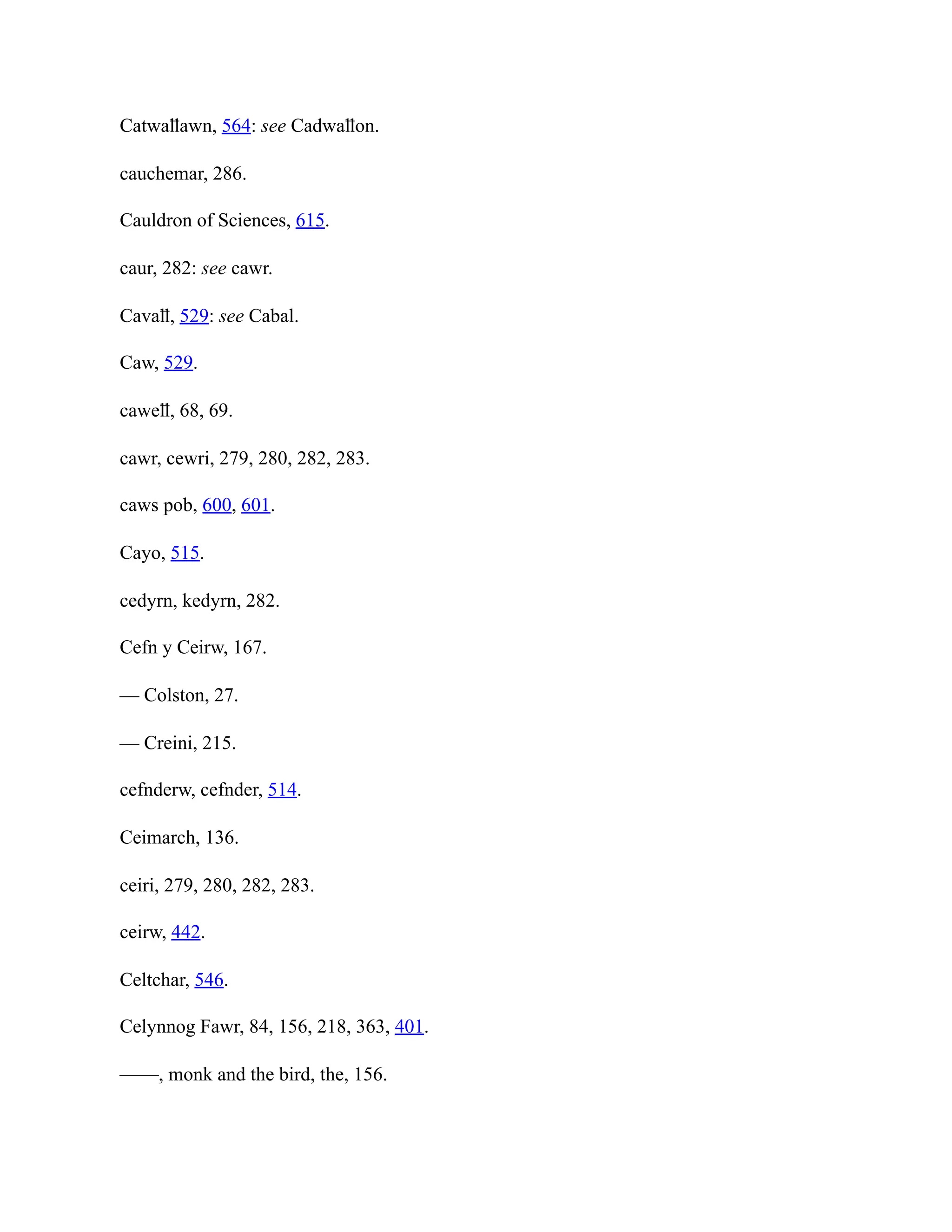 Catwaỻawn, 564: see Cadwaỻon.
cauchemar, 286.
Cauldron of Sciences, 615.
caur, 282: see cawr.
Cavaỻ, 529: see Cabal.
Caw, 529.
caweỻ, 68, 69.
cawr, cewri, 279, 280, 282, 283.
caws pob, 600, 601.
Cayo, 515.
cedyrn, kedyrn, 282.
Cefn y Ceirw, 167.
— Colston, 27.
— Creini, 215.
cefnderw, cefnder, 514.
Ceimarch, 136.
ceiri, 279, 280, 282, 283.
ceirw, 442.
Celtchar, 546.
Celynnog Fawr, 84, 156, 218, 363, 401.
——, monk and the bird, the, 156.
 