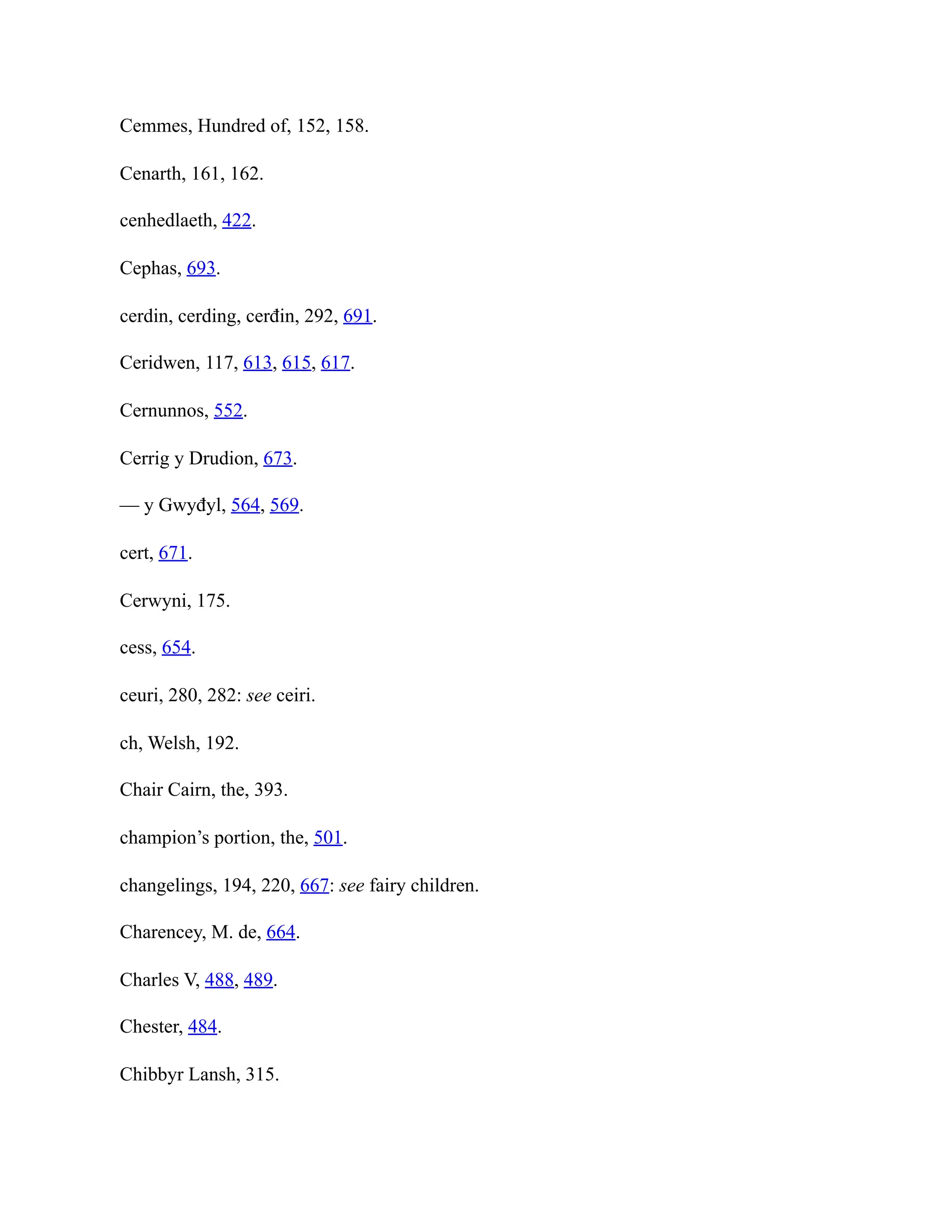 Cemmes, Hundred of, 152, 158.
Cenarth, 161, 162.
cenhedlaeth, 422.
Cephas, 693.
cerdin, cerding, cerđin, 292, 691.
Ceridwen, 117, 613, 615, 617.
Cernunnos, 552.
Cerrig y Drudion, 673.
— y Gwyđyl, 564, 569.
cert, 671.
Cerwyni, 175.
cess, 654.
ceuri, 280, 282: see ceiri.
ch, Welsh, 192.
Chair Cairn, the, 393.
champion’s portion, the, 501.
changelings, 194, 220, 667: see fairy children.
Charencey, M. de, 664.
Charles V, 488, 489.
Chester, 484.
Chibbyr Lansh, 315.
 