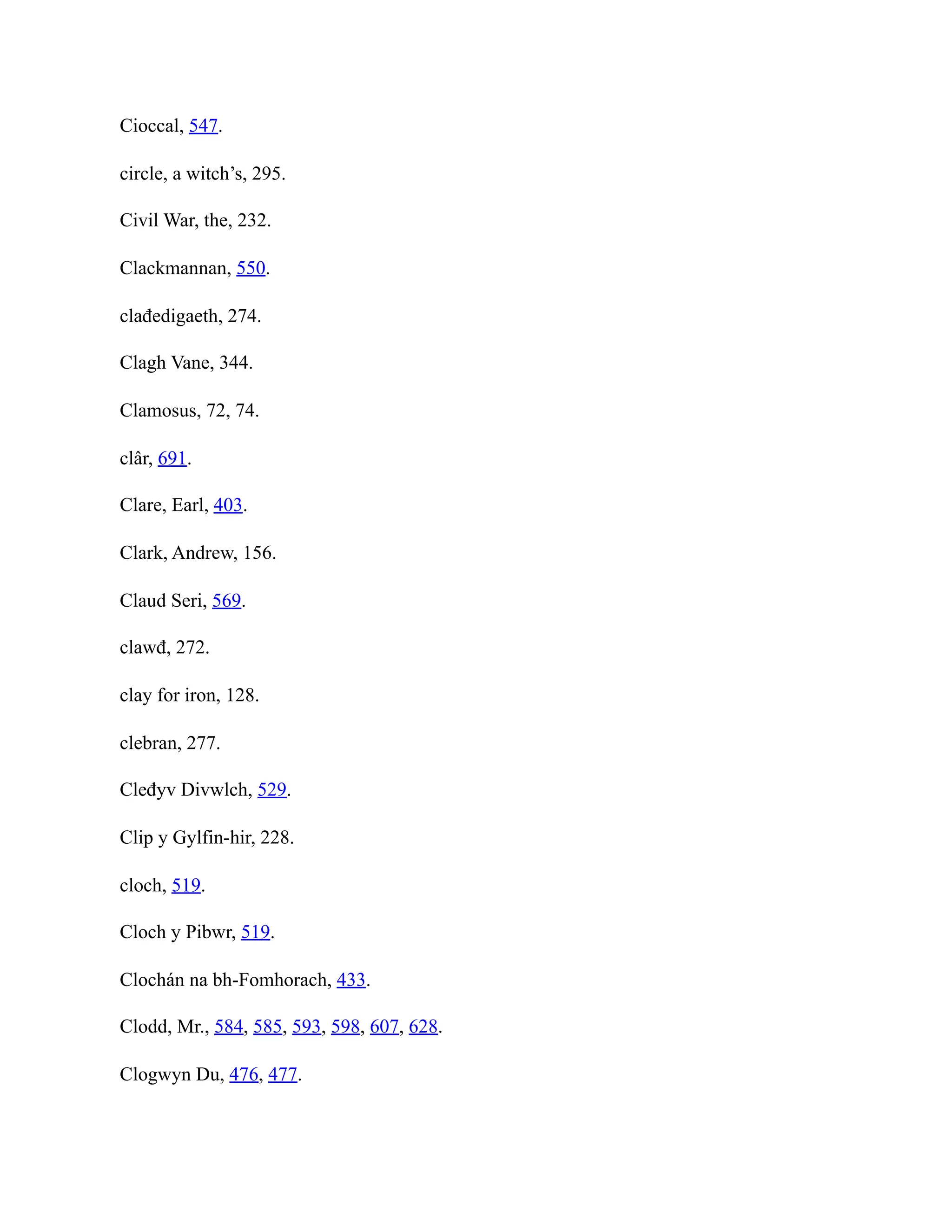 Cioccal, 547.
circle, a witch’s, 295.
Civil War, the, 232.
Clackmannan, 550.
clađedigaeth, 274.
Clagh Vane, 344.
Clamosus, 72, 74.
clâr, 691.
Clare, Earl, 403.
Clark, Andrew, 156.
Claud Seri, 569.
clawđ, 272.
clay for iron, 128.
clebran, 277.
Cleđyv Divwlch, 529.
Clip y Gylfin-hir, 228.
cloch, 519.
Cloch y Pibwr, 519.
Clochán na bh-Fomhorach, 433.
Clodd, Mr., 584, 585, 593, 598, 607, 628.
Clogwyn Du, 476, 477.
 