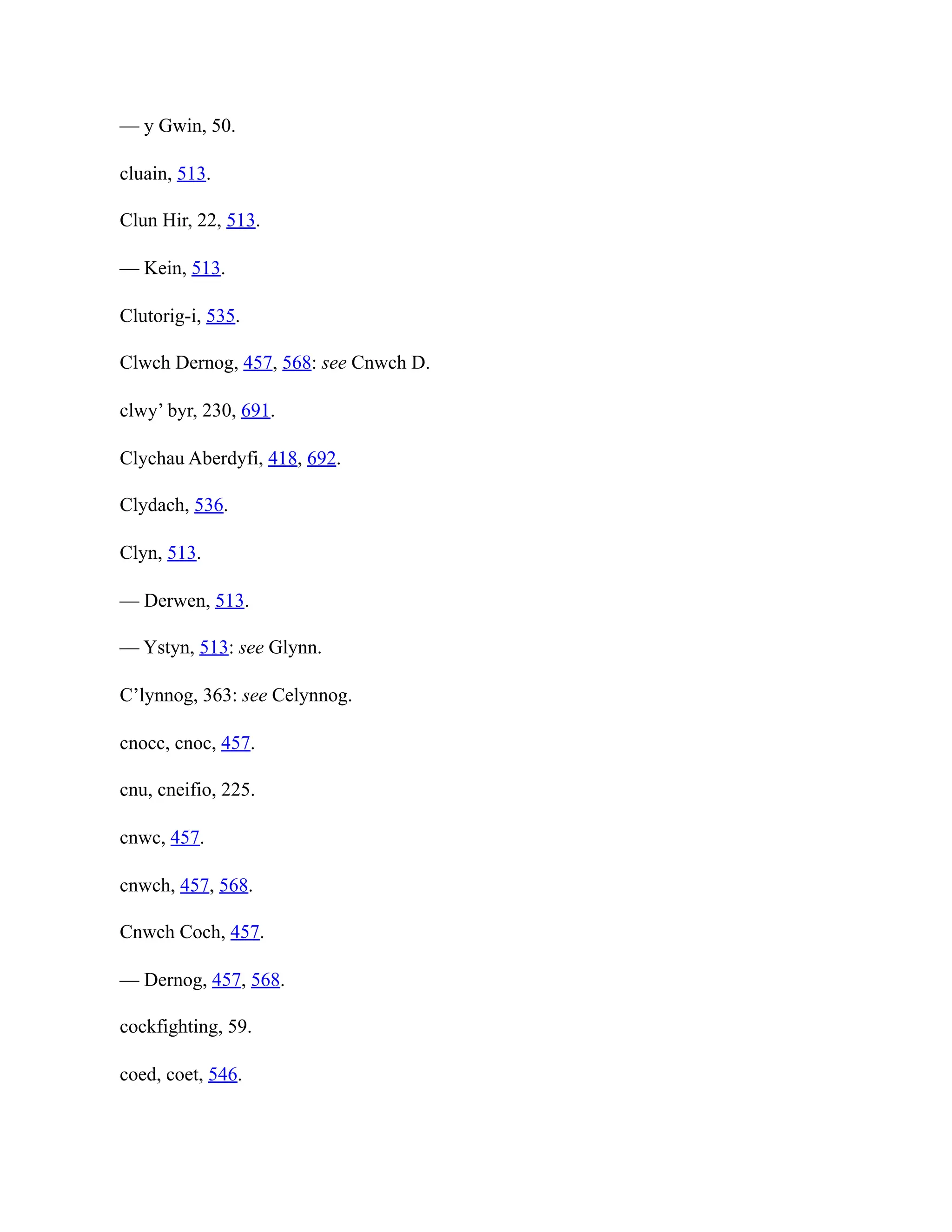 — y Gwin, 50.
cluain, 513.
Clun Hir, 22, 513.
— Kein, 513.
Clutorig-i, 535.
Clwch Dernog, 457, 568: see Cnwch D.
clwy’ byr, 230, 691.
Clychau Aberdyfi, 418, 692.
Clydach, 536.
Clyn, 513.
— Derwen, 513.
— Ystyn, 513: see Glynn.
C’lynnog, 363: see Celynnog.
cnocc, cnoc, 457.
cnu, cneifio, 225.
cnwc, 457.
cnwch, 457, 568.
Cnwch Coch, 457.
— Dernog, 457, 568.
cockfighting, 59.
coed, coet, 546.
 