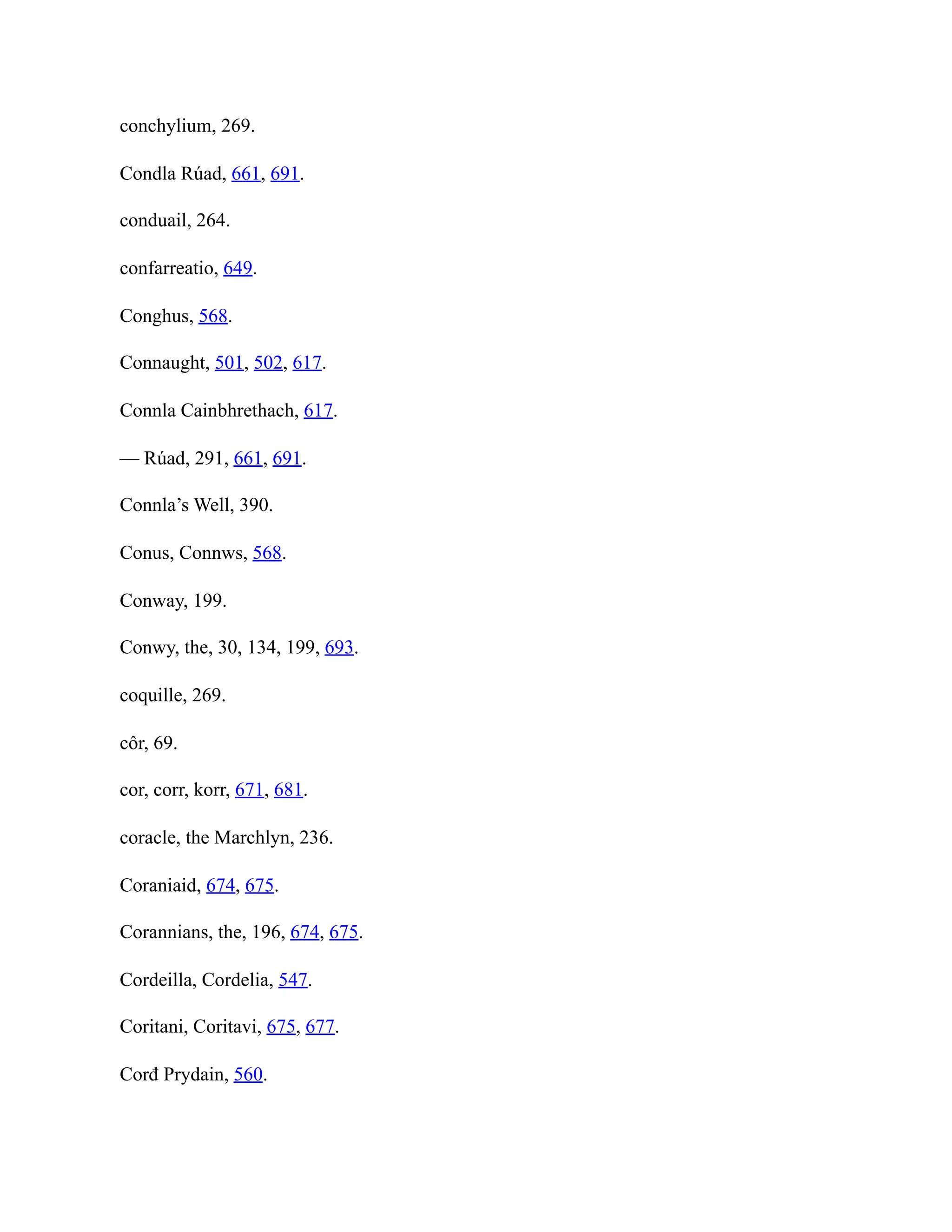 conchylium, 269.
Condla Rúad, 661, 691.
conduail, 264.
confarreatio, 649.
Conghus, 568.
Connaught, 501, 502, 617.
Connla Cainbhrethach, 617.
— Rúad, 291, 661, 691.
Connla’s Well, 390.
Conus, Connws, 568.
Conway, 199.
Conwy, the, 30, 134, 199, 693.
coquille, 269.
côr, 69.
cor, corr, korr, 671, 681.
coracle, the Marchlyn, 236.
Coraniaid, 674, 675.
Corannians, the, 196, 674, 675.
Cordeilla, Cordelia, 547.
Coritani, Coritavi, 675, 677.
Corđ Prydain, 560.
 