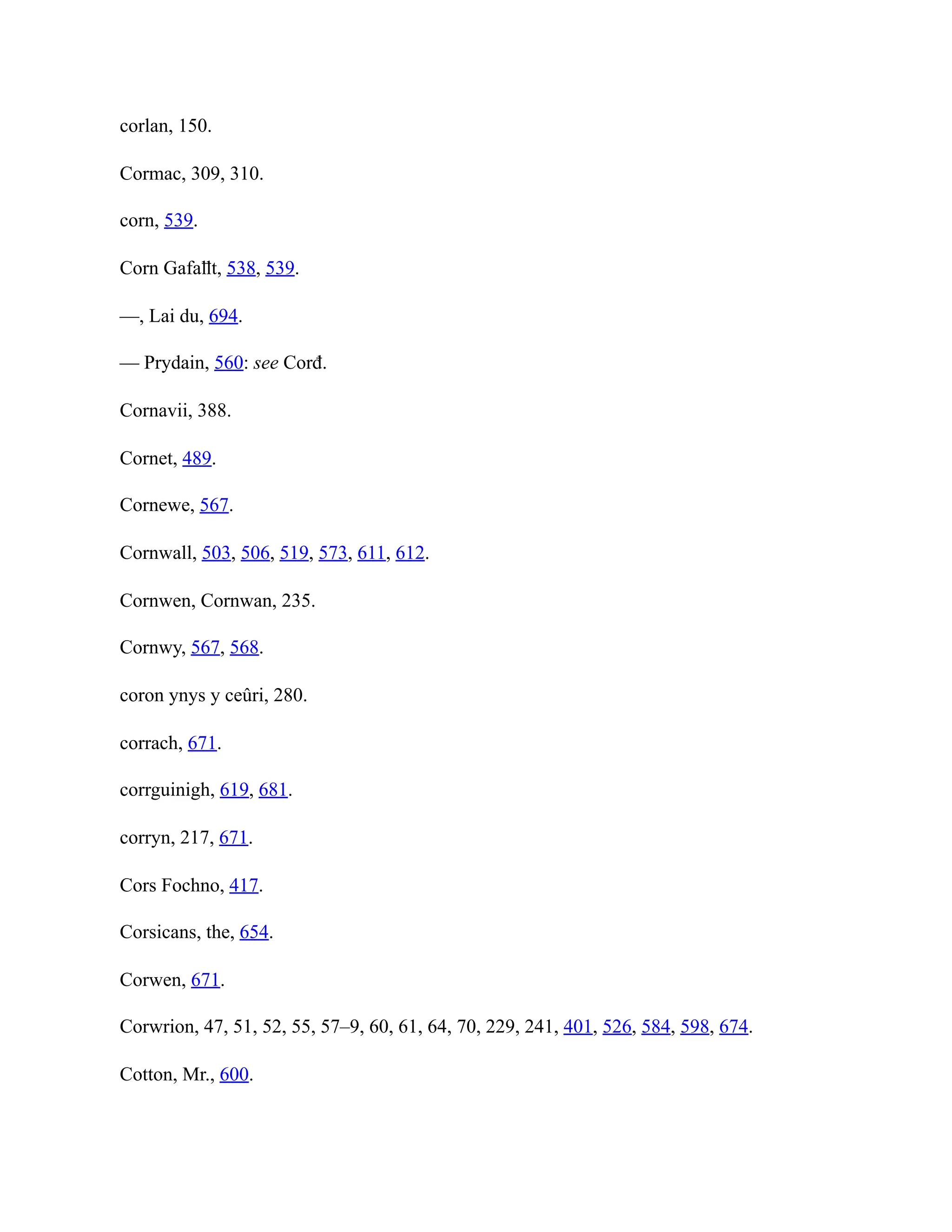 corlan, 150.
Cormac, 309, 310.
corn, 539.
Corn Gafaỻt, 538, 539.
—, Lai du, 694.
— Prydain, 560: see Corđ.
Cornavii, 388.
Cornet, 489.
Cornewe, 567.
Cornwall, 503, 506, 519, 573, 611, 612.
Cornwen, Cornwan, 235.
Cornwy, 567, 568.
coron ynys y ceûri, 280.
corrach, 671.
corrguinigh, 619, 681.
corryn, 217, 671.
Cors Fochno, 417.
Corsicans, the, 654.
Corwen, 671.
Corwrion, 47, 51, 52, 55, 57–9, 60, 61, 64, 70, 229, 241, 401, 526, 584, 598, 674.
Cotton, Mr., 600.
 