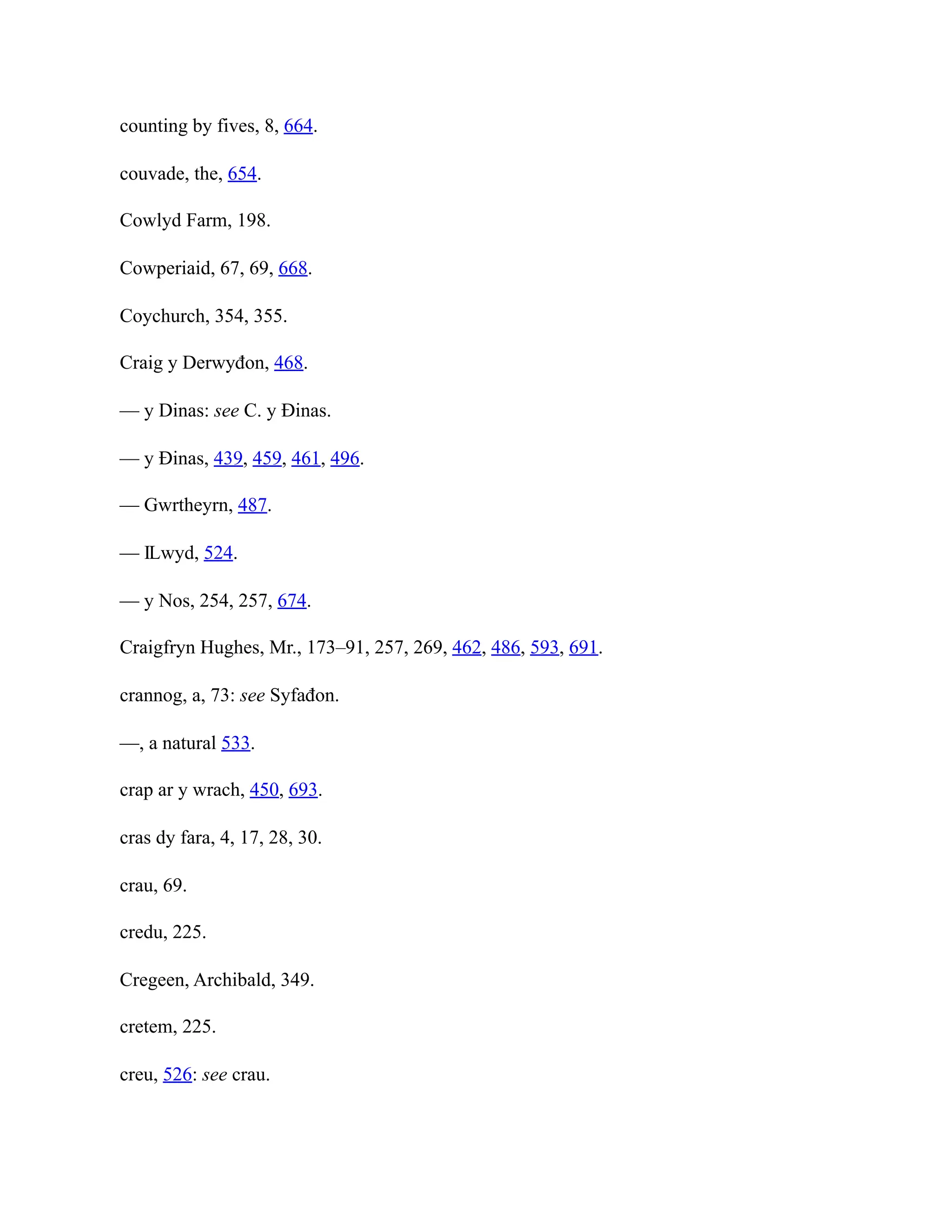 counting by fives, 8, 664.
couvade, the, 654.
Cowlyd Farm, 198.
Cowperiaid, 67, 69, 668.
Coychurch, 354, 355.
Craig y Derwyđon, 468.
— y Dinas: see C. y Đinas.
— y Đinas, 439, 459, 461, 496.
— Gwrtheyrn, 487.
— Ỻwyd, 524.
— y Nos, 254, 257, 674.
Craigfryn Hughes, Mr., 173–91, 257, 269, 462, 486, 593, 691.
crannog, a, 73: see Syfađon.
—, a natural 533.
crap ar y wrach, 450, 693.
cras dy fara, 4, 17, 28, 30.
crau, 69.
credu, 225.
Cregeen, Archibald, 349.
cretem, 225.
creu, 526: see crau.
 