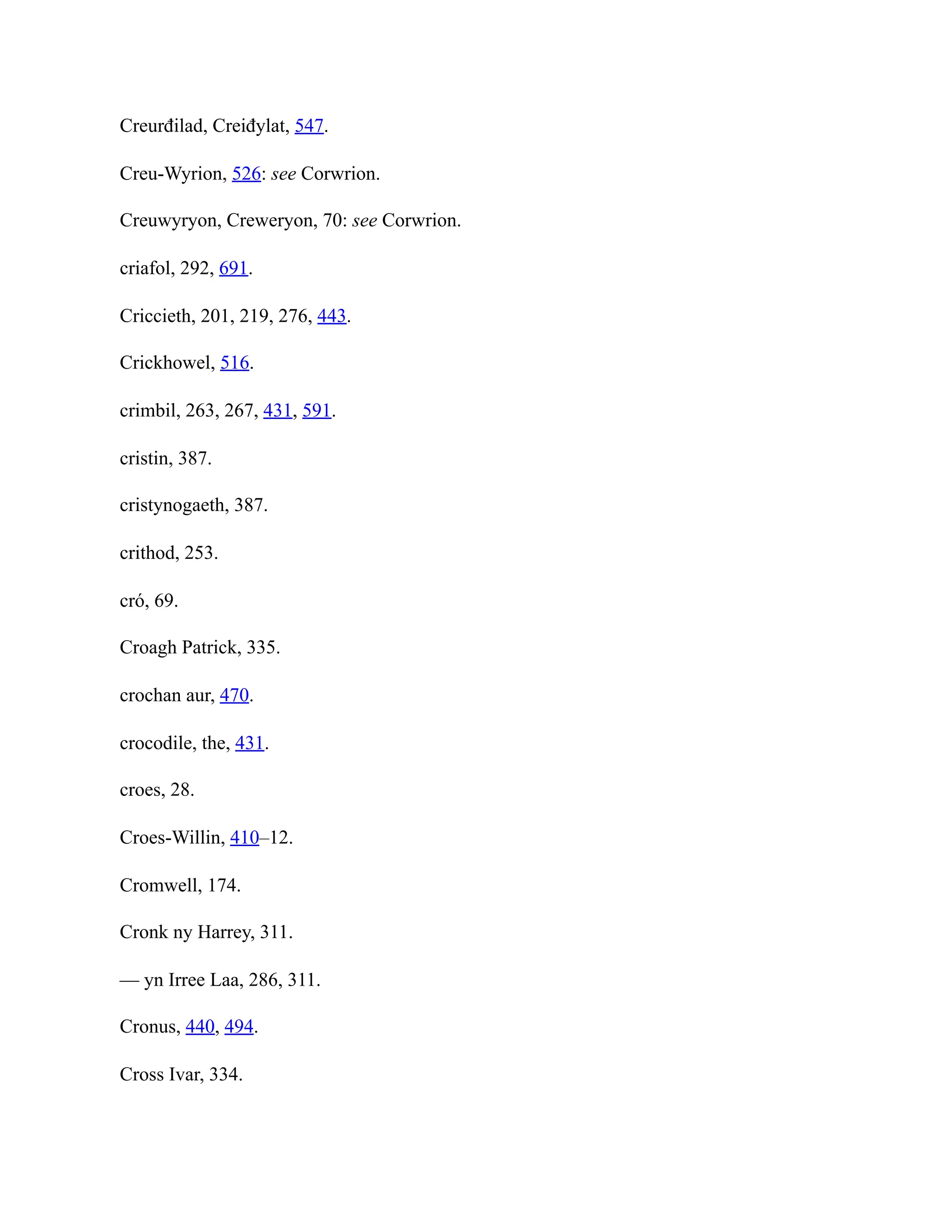 Creurđilad, Creiđylat, 547.
Creu-Wyrion, 526: see Corwrion.
Creuwyryon, Creweryon, 70: see Corwrion.
criafol, 292, 691.
Criccieth, 201, 219, 276, 443.
Crickhowel, 516.
crimbil, 263, 267, 431, 591.
cristin, 387.
cristynogaeth, 387.
crithod, 253.
cró, 69.
Croagh Patrick, 335.
crochan aur, 470.
crocodile, the, 431.
croes, 28.
Croes-Willin, 410–12.
Cromwell, 174.
Cronk ny Harrey, 311.
— yn Irree Laa, 286, 311.
Cronus, 440, 494.
Cross Ivar, 334.
 