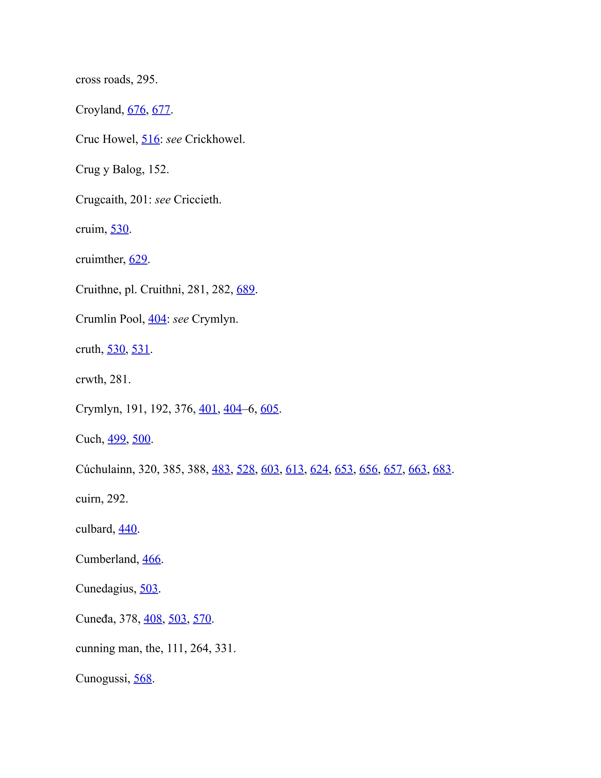 cross roads, 295.
Croyland, 676, 677.
Cruc Howel, 516: see Crickhowel.
Crug y Balog, 152.
Crugcaith, 201: see Criccieth.
cruim, 530.
cruimther, 629.
Cruithne, pl. Cruithni, 281, 282, 689.
Crumlin Pool, 404: see Crymlyn.
cruth, 530, 531.
crwth, 281.
Crymlyn, 191, 192, 376, 401, 404–6, 605.
Cuch, 499, 500.
Cúchulainn, 320, 385, 388, 483, 528, 603, 613, 624, 653, 656, 657, 663, 683.
cuirn, 292.
culbard, 440.
Cumberland, 466.
Cunedagius, 503.
Cuneđa, 378, 408, 503, 570.
cunning man, the, 111, 264, 331.
Cunogussi, 568.
 
