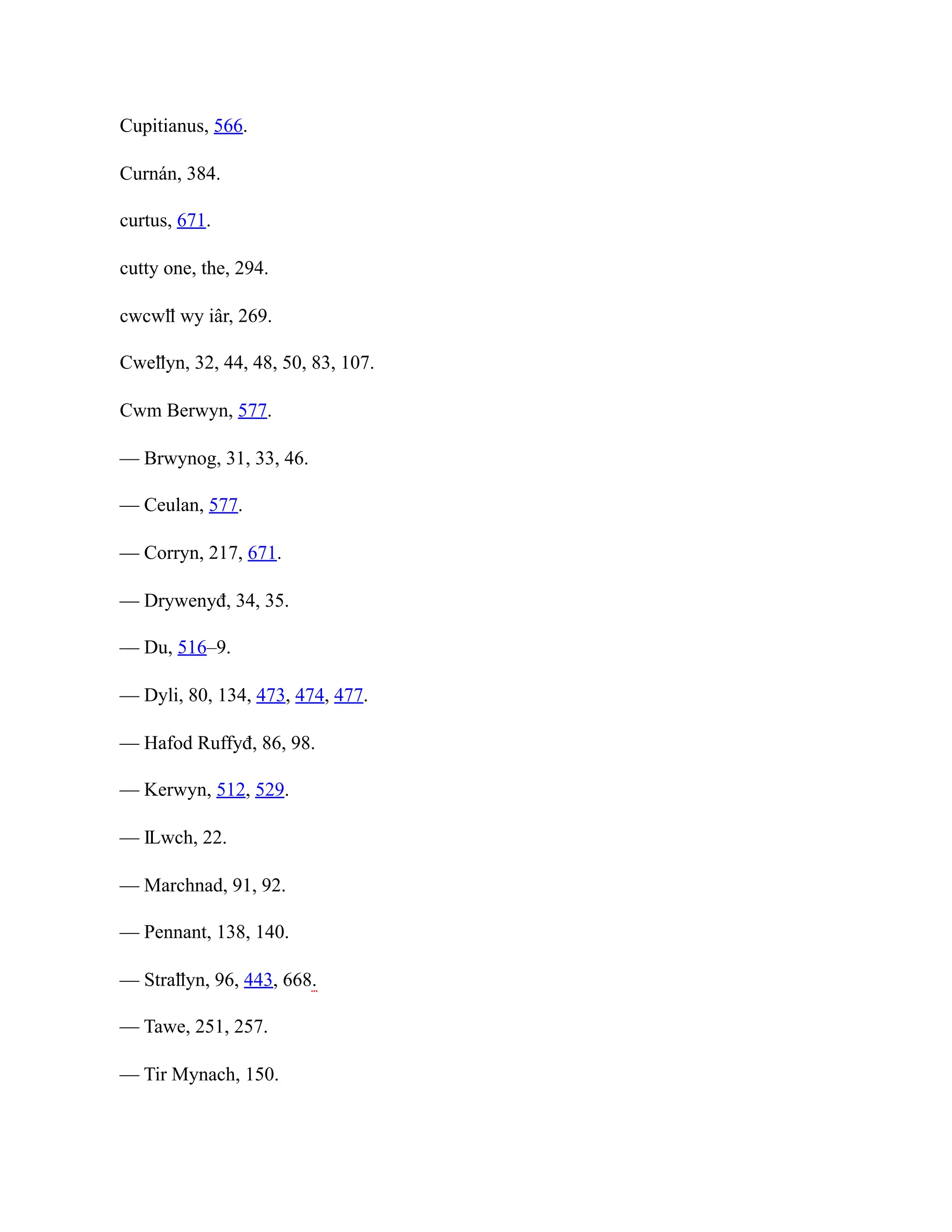 Cupitianus, 566.
Curnán, 384.
curtus, 671.
cutty one, the, 294.
cwcwỻ wy iâr, 269.
Cweỻyn, 32, 44, 48, 50, 83, 107.
Cwm Berwyn, 577.
— Brwynog, 31, 33, 46.
— Ceulan, 577.
— Corryn, 217, 671.
— Drywenyđ, 34, 35.
— Du, 516–9.
— Dyli, 80, 134, 473, 474, 477.
— Hafod Ruffyđ, 86, 98.
— Kerwyn, 512, 529.
— Ỻwch, 22.
— Marchnad, 91, 92.
— Pennant, 138, 140.
— Straỻyn, 96, 443, 668.
— Tawe, 251, 257.
— Tir Mynach, 150.
 