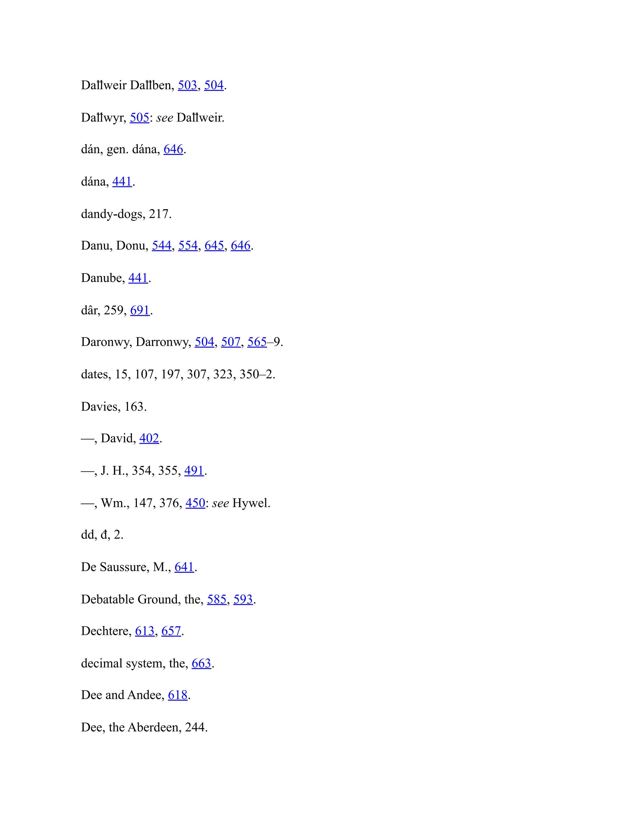 Daỻweir Daỻben, 503, 504.
Daỻwyr, 505: see Daỻweir.
dán, gen. dána, 646.
dána, 441.
dandy-dogs, 217.
Danu, Donu, 544, 554, 645, 646.
Danube, 441.
dâr, 259, 691.
Daronwy, Darronwy, 504, 507, 565–9.
dates, 15, 107, 197, 307, 323, 350–2.
Davies, 163.
—, David, 402.
—, J. H., 354, 355, 491.
—, Wm., 147, 376, 450: see Hywel.
dd, đ, 2.
De Saussure, M., 641.
Debatable Ground, the, 585, 593.
Dechtere, 613, 657.
decimal system, the, 663.
Dee and Andee, 618.
Dee, the Aberdeen, 244.
 