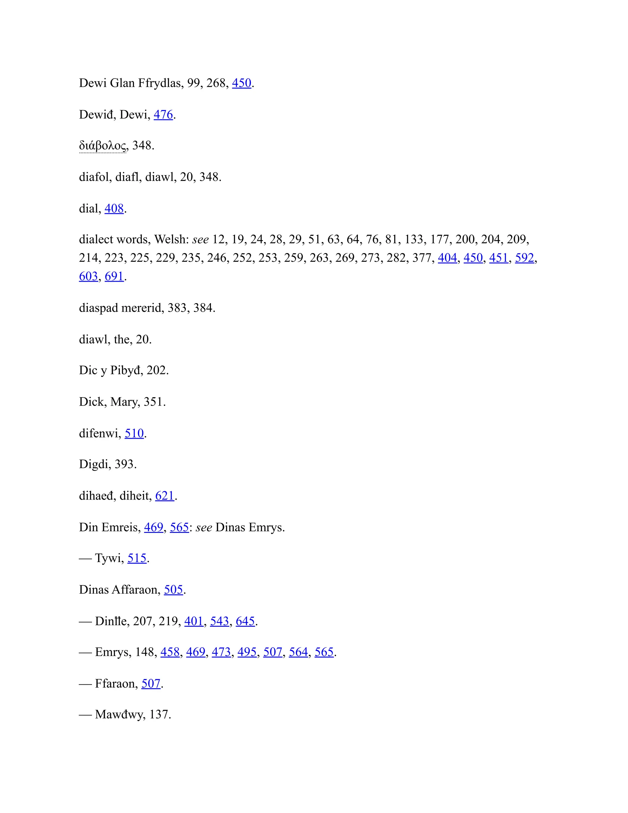 Dewi Glan Ffrydlas, 99, 268, 450.
Dewiđ, Dewi, 476.
διάβολος, 348.
diafol, diafl, diawl, 20, 348.
dial, 408.
dialect words, Welsh: see 12, 19, 24, 28, 29, 51, 63, 64, 76, 81, 133, 177, 200, 204, 209,
214, 223, 225, 229, 235, 246, 252, 253, 259, 263, 269, 273, 282, 377, 404, 450, 451, 592,
603, 691.
diaspad mererid, 383, 384.
diawl, the, 20.
Dic y Pibyđ, 202.
Dick, Mary, 351.
difenwi, 510.
Digdi, 393.
dihaeđ, diheit, 621.
Din Emreis, 469, 565: see Dinas Emrys.
— Tywi, 515.
Dinas Affaraon, 505.
— Dinỻe, 207, 219, 401, 543, 645.
— Emrys, 148, 458, 469, 473, 495, 507, 564, 565.
— Ffaraon, 507.
— Mawđwy, 137.
 