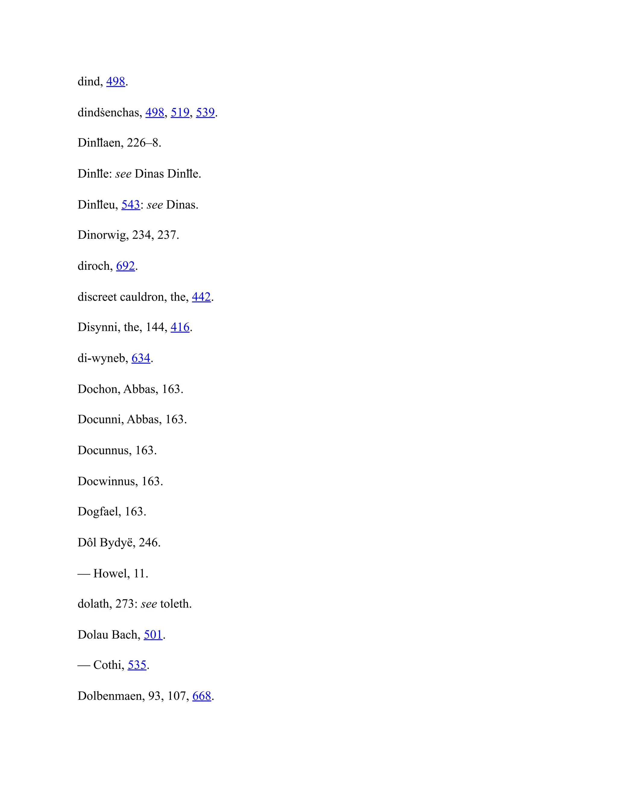 dind, 498.
dindṡenchas, 498, 519, 539.
Dinỻaen, 226–8.
Dinỻe: see Dinas Dinỻe.
Dinỻeu, 543: see Dinas.
Dinorwig, 234, 237.
diroch, 692.
discreet cauldron, the, 442.
Disynni, the, 144, 416.
di-wyneb, 634.
Dochon, Abbas, 163.
Docunni, Abbas, 163.
Docunnus, 163.
Docwinnus, 163.
Dogfael, 163.
Dôl Bydyë, 246.
— Howel, 11.
dolath, 273: see toleth.
Dolau Bach, 501.
— Cothi, 535.
Dolbenmaen, 93, 107, 668.
 