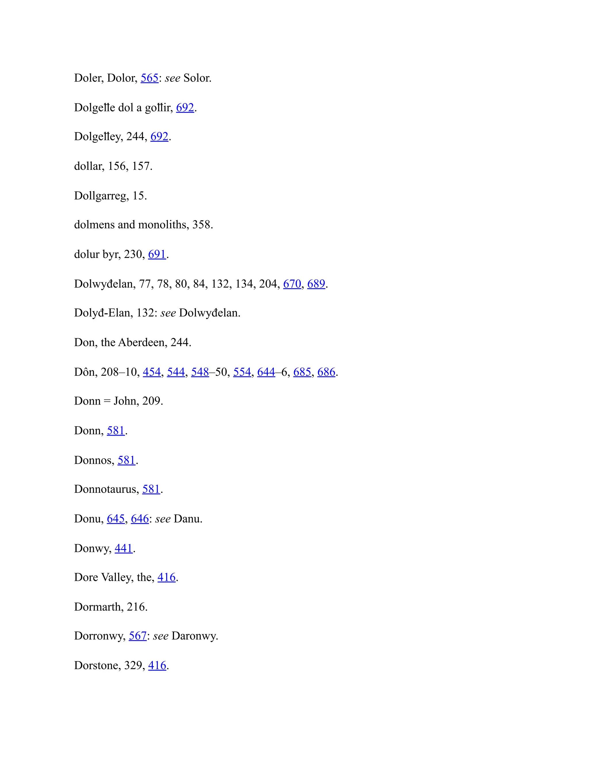 Doler, Dolor, 565: see Solor.
Dolgeỻe dol a goỻir, 692.
Dolgeỻey, 244, 692.
dollar, 156, 157.
Dollgarreg, 15.
dolmens and monoliths, 358.
dolur byr, 230, 691.
Dolwyđelan, 77, 78, 80, 84, 132, 134, 204, 670, 689.
Dolyđ-Elan, 132: see Dolwyđelan.
Don, the Aberdeen, 244.
Dôn, 208–10, 454, 544, 548–50, 554, 644–6, 685, 686.
Donn = John, 209.
Donn, 581.
Donnos, 581.
Donnotaurus, 581.
Donu, 645, 646: see Danu.
Donwy, 441.
Dore Valley, the, 416.
Dormarth, 216.
Dorronwy, 567: see Daronwy.
Dorstone, 329, 416.
 