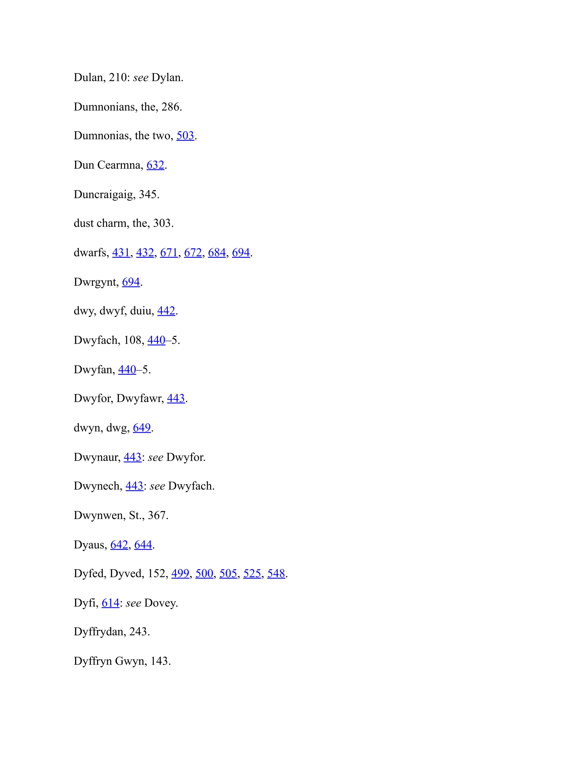 Dulan, 210: see Dylan.
Dumnonians, the, 286.
Dumnonias, the two, 503.
Dun Cearmna, 632.
Duncraigaig, 345.
dust charm, the, 303.
dwarfs, 431, 432, 671, 672, 684, 694.
Dwrgynt, 694.
dwy, dwyf, duiu, 442.
Dwyfach, 108, 440–5.
Dwyfan, 440–5.
Dwyfor, Dwyfawr, 443.
dwyn, dwg, 649.
Dwynaur, 443: see Dwyfor.
Dwynech, 443: see Dwyfach.
Dwynwen, St., 367.
Dyaus, 642, 644.
Dyfed, Dyved, 152, 499, 500, 505, 525, 548.
Dyfi, 614: see Dovey.
Dyffrydan, 243.
Dyffryn Gwyn, 143.
 