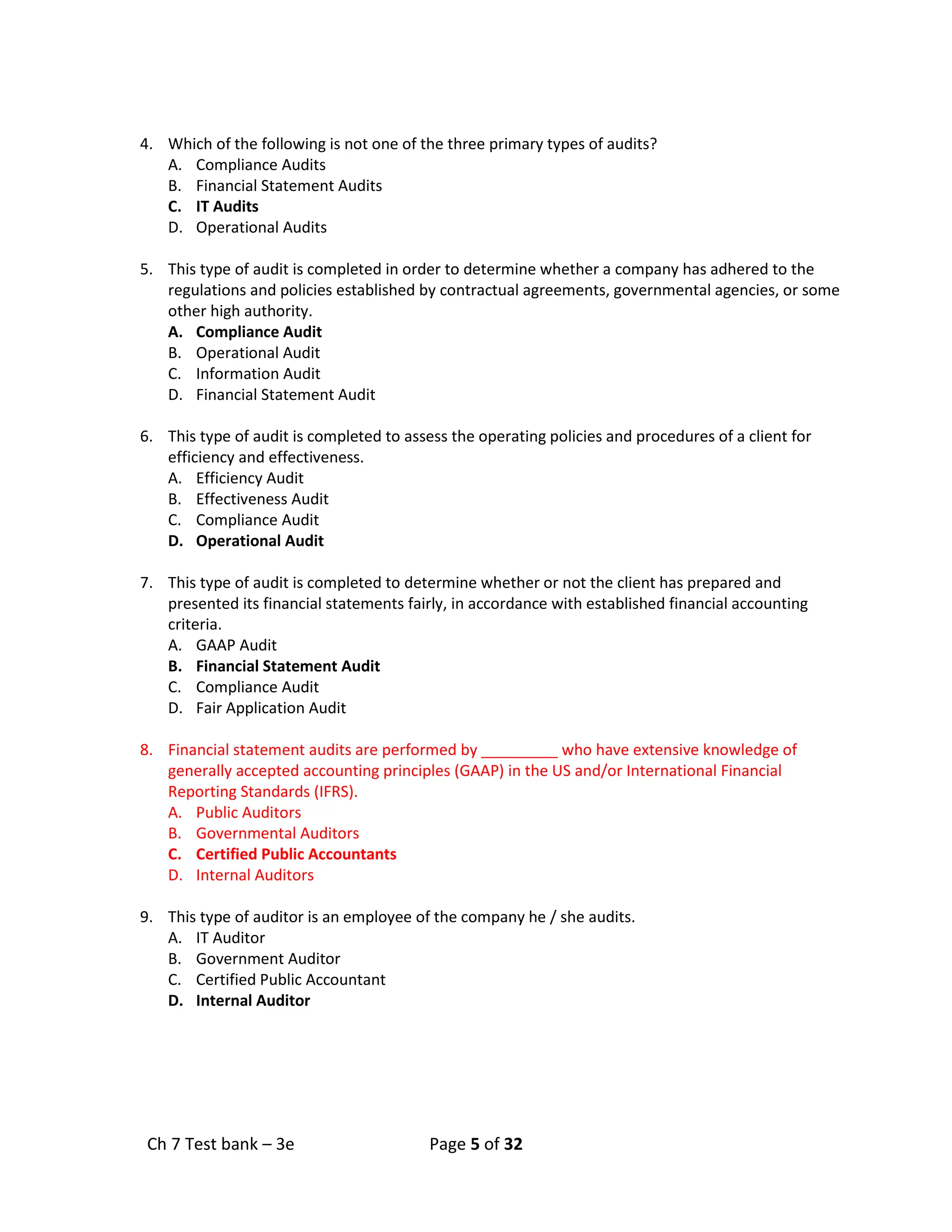 Ch 7 Test bank – 3e Page 5 of 32
4. Which of the following is not one of the three primary types of audits?
A. Compliance Audits
B. Financial Statement Audits
C. IT Audits
D. Operational Audits
5. This type of audit is completed in order to determine whether a company has adhered to the
regulations and policies established by contractual agreements, governmental agencies, or some
other high authority.
A. Compliance Audit
B. Operational Audit
C. Information Audit
D. Financial Statement Audit
6. This type of audit is completed to assess the operating policies and procedures of a client for
efficiency and effectiveness.
A. Efficiency Audit
B. Effectiveness Audit
C. Compliance Audit
D. Operational Audit
7. This type of audit is completed to determine whether or not the client has prepared and
presented its financial statements fairly, in accordance with established financial accounting
criteria.
A. GAAP Audit
B. Financial Statement Audit
C. Compliance Audit
D. Fair Application Audit
8. Financial statement audits are performed by _________ who have extensive knowledge of
generally accepted accounting principles (GAAP) in the US and/or International Financial
Reporting Standards (IFRS).
A. Public Auditors
B. Governmental Auditors
C. Certified Public Accountants
D. Internal Auditors
9. This type of auditor is an employee of the company he / she audits.
A. IT Auditor
B. Government Auditor
C. Certified Public Accountant
D. Internal Auditor
 