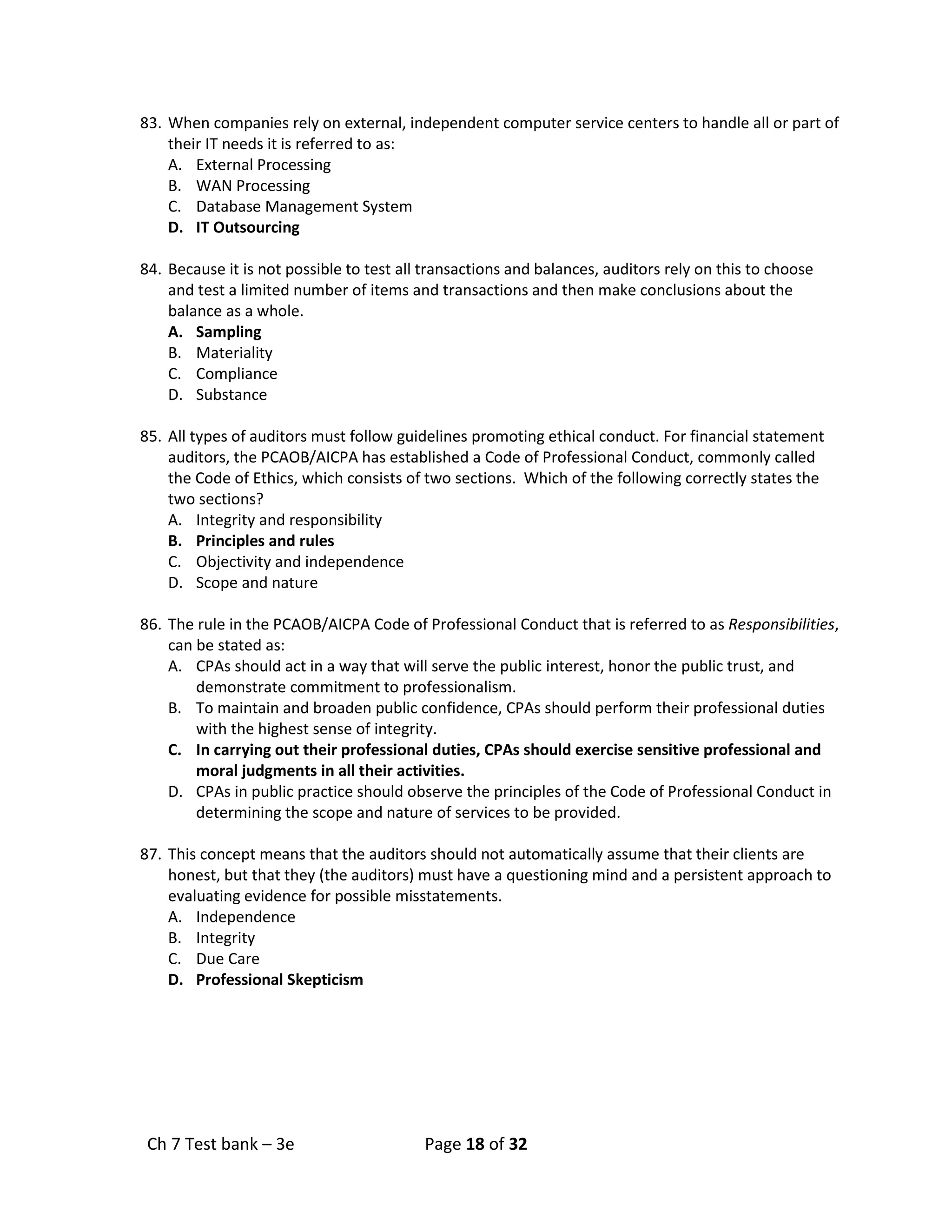 Ch 7 Test bank – 3e Page 18 of 32
83. When companies rely on external, independent computer service centers to handle all or part of
their IT needs it is referred to as:
A. External Processing
B. WAN Processing
C. Database Management System
D. IT Outsourcing
84. Because it is not possible to test all transactions and balances, auditors rely on this to choose
and test a limited number of items and transactions and then make conclusions about the
balance as a whole.
A. Sampling
B. Materiality
C. Compliance
D. Substance
85. All types of auditors must follow guidelines promoting ethical conduct. For financial statement
auditors, the PCAOB/AICPA has established a Code of Professional Conduct, commonly called
the Code of Ethics, which consists of two sections. Which of the following correctly states the
two sections?
A. Integrity and responsibility
B. Principles and rules
C. Objectivity and independence
D. Scope and nature
86. The rule in the PCAOB/AICPA Code of Professional Conduct that is referred to as Responsibilities,
can be stated as:
A. CPAs should act in a way that will serve the public interest, honor the public trust, and
demonstrate commitment to professionalism.
B. To maintain and broaden public confidence, CPAs should perform their professional duties
with the highest sense of integrity.
C. In carrying out their professional duties, CPAs should exercise sensitive professional and
moral judgments in all their activities.
D. CPAs in public practice should observe the principles of the Code of Professional Conduct in
determining the scope and nature of services to be provided.
87. This concept means that the auditors should not automatically assume that their clients are
honest, but that they (the auditors) must have a questioning mind and a persistent approach to
evaluating evidence for possible misstatements.
A. Independence
B. Integrity
C. Due Care
D. Professional Skepticism
 