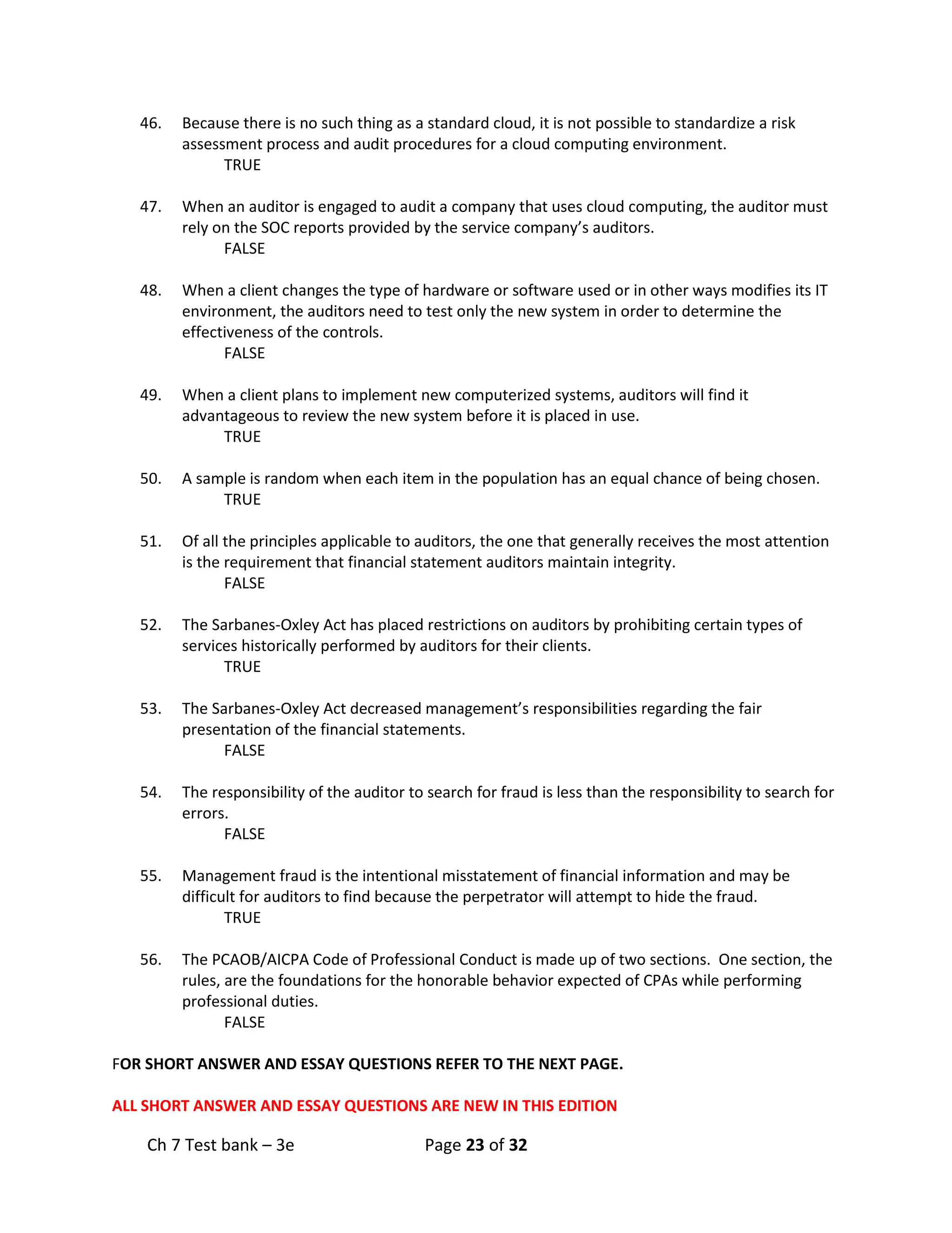 Ch 7 Test bank – 3e Page 23 of 32
46. Because there is no such thing as a standard cloud, it is not possible to standardize a risk
assessment process and audit procedures for a cloud computing environment.
TRUE
47. When an auditor is engaged to audit a company that uses cloud computing, the auditor must
rely on the SOC reports provided by the service company’s auditors.
FALSE
48. When a client changes the type of hardware or software used or in other ways modifies its IT
environment, the auditors need to test only the new system in order to determine the
effectiveness of the controls.
FALSE
49. When a client plans to implement new computerized systems, auditors will find it
advantageous to review the new system before it is placed in use.
TRUE
50. A sample is random when each item in the population has an equal chance of being chosen.
TRUE
51. Of all the principles applicable to auditors, the one that generally receives the most attention
is the requirement that financial statement auditors maintain integrity.
FALSE
52. The Sarbanes-Oxley Act has placed restrictions on auditors by prohibiting certain types of
services historically performed by auditors for their clients.
TRUE
53. The Sarbanes-Oxley Act decreased management’s responsibilities regarding the fair
presentation of the financial statements.
FALSE
54. The responsibility of the auditor to search for fraud is less than the responsibility to search for
errors.
FALSE
55. Management fraud is the intentional misstatement of financial information and may be
difficult for auditors to find because the perpetrator will attempt to hide the fraud.
TRUE
56. The PCAOB/AICPA Code of Professional Conduct is made up of two sections. One section, the
rules, are the foundations for the honorable behavior expected of CPAs while performing
professional duties.
FALSE
FOR SHORT ANSWER AND ESSAY QUESTIONS REFER TO THE NEXT PAGE.
ALL SHORT ANSWER AND ESSAY QUESTIONS ARE NEW IN THIS EDITION
 