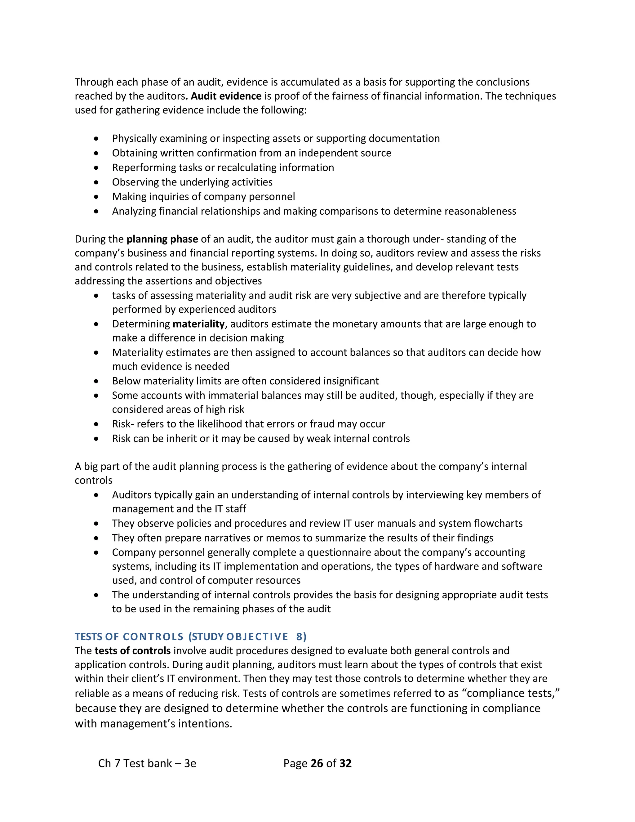 Ch 7 Test bank – 3e Page 26 of 32
Through each phase of an audit, evidence is accumulated as a basis for supporting the conclusions
reached by the auditors. Audit evidence is proof of the fairness of financial information. The techniques
used for gathering evidence include the following:
• Physically examining or inspecting assets or supporting documentation
• Obtaining written confirmation from an independent source
• Reperforming tasks or recalculating information
• Observing the underlying activities
• Making inquiries of company personnel
• Analyzing financial relationships and making comparisons to determine reasonableness
During the planning phase of an audit, the auditor must gain a thorough under- standing of the
company’s business and financial reporting systems. In doing so, auditors review and assess the risks
and controls related to the business, establish materiality guidelines, and develop relevant tests
addressing the assertions and objectives
• tasks of assessing materiality and audit risk are very subjective and are therefore typically
performed by experienced auditors
• Determining materiality, auditors estimate the monetary amounts that are large enough to
make a difference in decision making
• Materiality estimates are then assigned to account balances so that auditors can decide how
much evidence is needed
• Below materiality limits are often considered insignificant
• Some accounts with immaterial balances may still be audited, though, especially if they are
considered areas of high risk
• Risk- refers to the likelihood that errors or fraud may occur
• Risk can be inherit or it may be caused by weak internal controls
A big part of the audit planning process is the gathering of evidence about the company’s internal
controls
• Auditors typically gain an understanding of internal controls by interviewing key members of
management and the IT staff
• They observe policies and procedures and review IT user manuals and system flowcharts
• They often prepare narratives or memos to summarize the results of their findings
• Company personnel generally complete a questionnaire about the company’s accounting
systems, including its IT implementation and operations, the types of hardware and software
used, and control of computer resources
• The understanding of internal controls provides the basis for designing appropriate audit tests
to be used in the remaining phases of the audit
TESTS OF CONTROLS (STUDY OBJECTIVE 8)
The tests of controls involve audit procedures designed to evaluate both general controls and
application controls. During audit planning, auditors must learn about the types of controls that exist
within their client’s IT environment. Then they may test those controls to determine whether they are
reliable as a means of reducing risk. Tests of controls are sometimes referred to as “compliance tests,”
because they are designed to determine whether the controls are functioning in compliance
with management’s intentions.
 