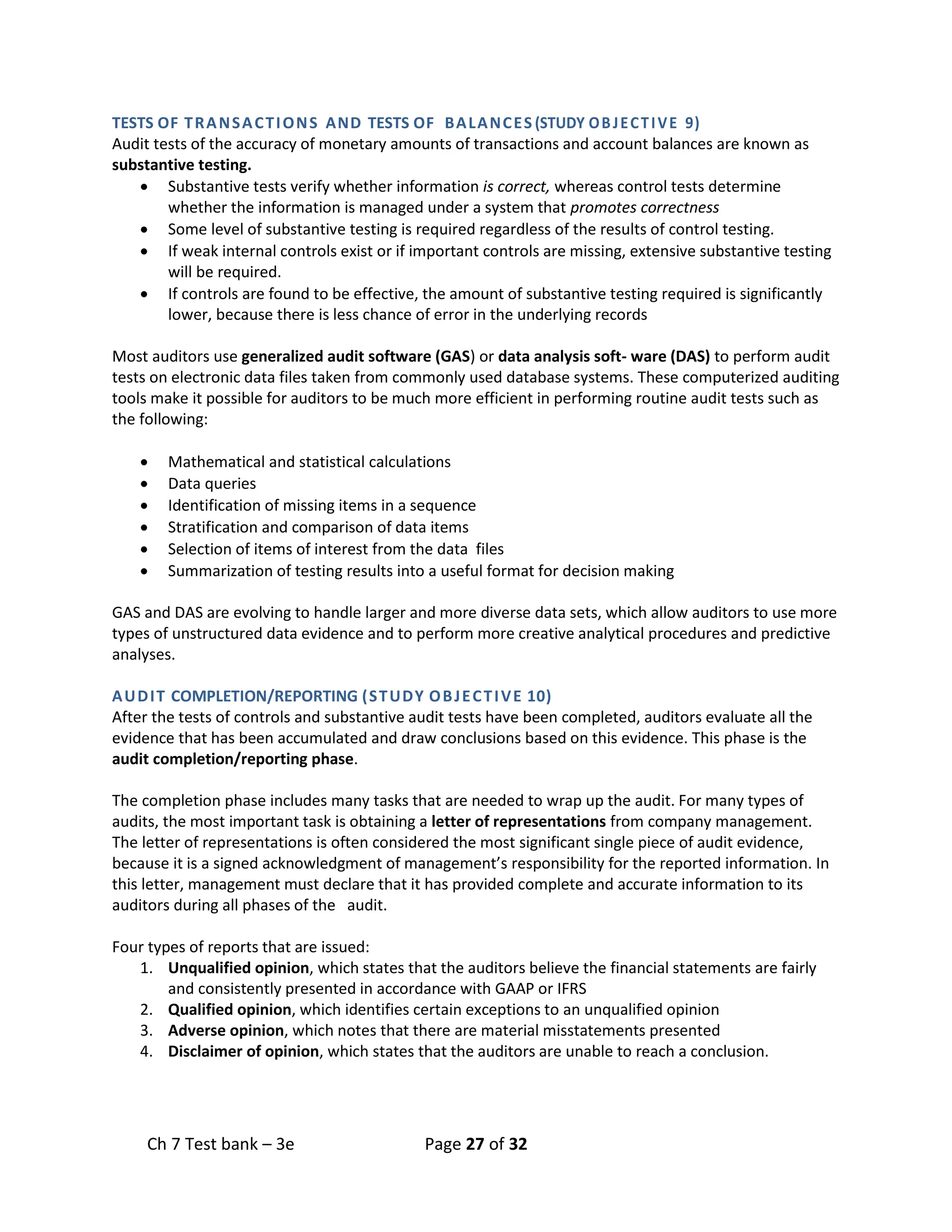 Ch 7 Test bank – 3e Page 27 of 32
TESTS OF TRANSACTIONS AND TESTS OF BALANCES (STUDY OBJECTIVE 9)
Audit tests of the accuracy of monetary amounts of transactions and account balances are known as
substantive testing.
• Substantive tests verify whether information is correct, whereas control tests determine
whether the information is managed under a system that promotes correctness
• Some level of substantive testing is required regardless of the results of control testing.
• If weak internal controls exist or if important controls are missing, extensive substantive testing
will be required.
• If controls are found to be effective, the amount of substantive testing required is significantly
lower, because there is less chance of error in the underlying records
Most auditors use generalized audit software (GAS) or data analysis soft- ware (DAS) to perform audit
tests on electronic data files taken from commonly used database systems. These computerized auditing
tools make it possible for auditors to be much more efficient in performing routine audit tests such as
the following:
• Mathematical and statistical calculations
• Data queries
• Identification of missing items in a sequence
• Stratification and comparison of data items
• Selection of items of interest from the data files
• Summarization of testing results into a useful format for decision making
GAS and DAS are evolving to handle larger and more diverse data sets, which allow auditors to use more
types of unstructured data evidence and to perform more creative analytical procedures and predictive
analyses.
AUDIT COMPLETION/REPORTING (STUDY OBJECTIVE 10)
After the tests of controls and substantive audit tests have been completed, auditors evaluate all the
evidence that has been accumulated and draw conclusions based on this evidence. This phase is the
audit completion/reporting phase.
The completion phase includes many tasks that are needed to wrap up the audit. For many types of
audits, the most important task is obtaining a letter of representations from company management.
The letter of representations is often considered the most significant single piece of audit evidence,
because it is a signed acknowledgment of management’s responsibility for the reported information. In
this letter, management must declare that it has provided complete and accurate information to its
auditors during all phases of the audit.
Four types of reports that are issued:
1. Unqualified opinion, which states that the auditors believe the financial statements are fairly
and consistently presented in accordance with GAAP or IFRS
2. Qualified opinion, which identifies certain exceptions to an unqualified opinion
3. Adverse opinion, which notes that there are material misstatements presented
4. Disclaimer of opinion, which states that the auditors are unable to reach a conclusion.
 