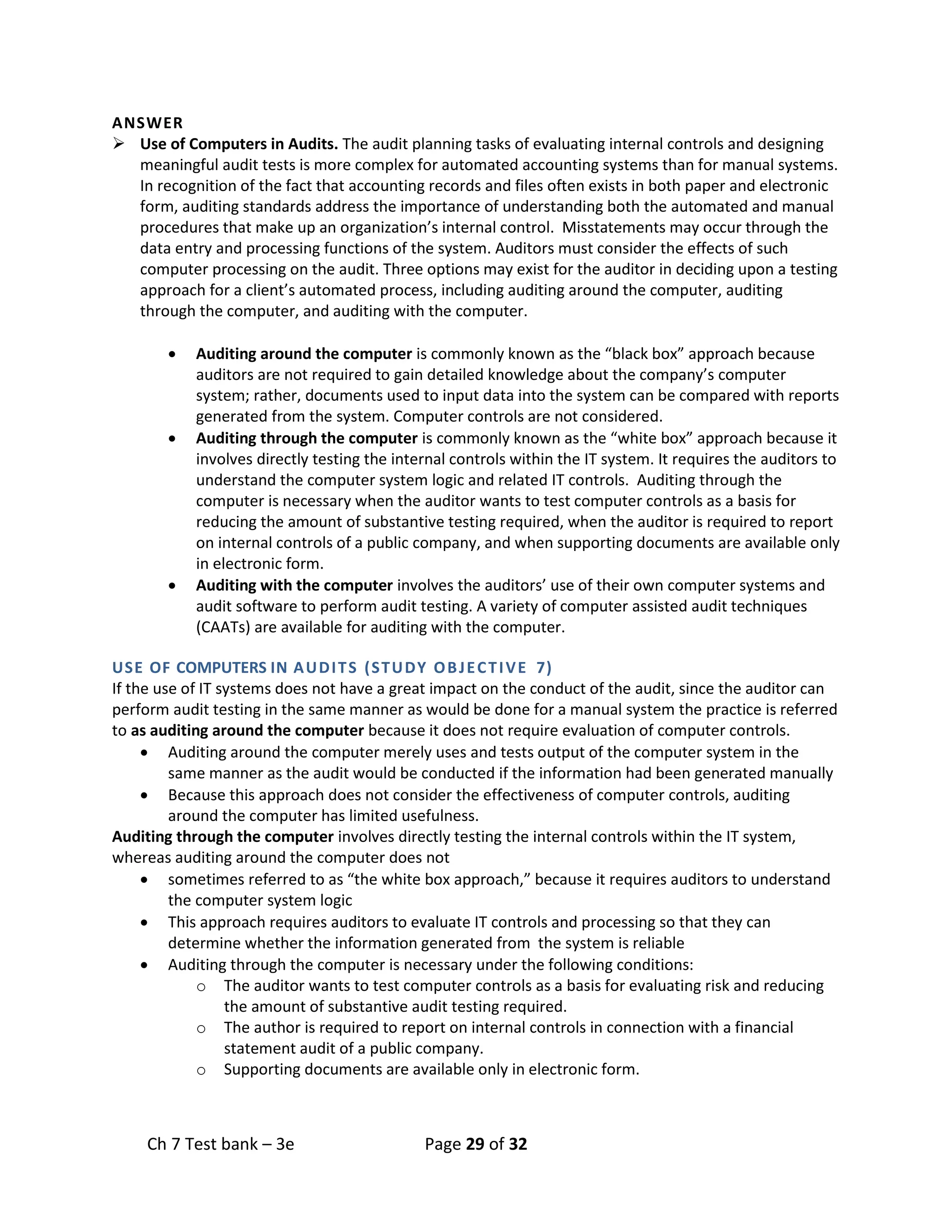 Ch 7 Test bank – 3e Page 29 of 32
ANSWER
➢ Use of Computers in Audits. The audit planning tasks of evaluating internal controls and designing
meaningful audit tests is more complex for automated accounting systems than for manual systems.
In recognition of the fact that accounting records and files often exists in both paper and electronic
form, auditing standards address the importance of understanding both the automated and manual
procedures that make up an organization’s internal control. Misstatements may occur through the
data entry and processing functions of the system. Auditors must consider the effects of such
computer processing on the audit. Three options may exist for the auditor in deciding upon a testing
approach for a client’s automated process, including auditing around the computer, auditing
through the computer, and auditing with the computer.
• Auditing around the computer is commonly known as the “black box” approach because
auditors are not required to gain detailed knowledge about the company’s computer
system; rather, documents used to input data into the system can be compared with reports
generated from the system. Computer controls are not considered.
• Auditing through the computer is commonly known as the “white box” approach because it
involves directly testing the internal controls within the IT system. It requires the auditors to
understand the computer system logic and related IT controls. Auditing through the
computer is necessary when the auditor wants to test computer controls as a basis for
reducing the amount of substantive testing required, when the auditor is required to report
on internal controls of a public company, and when supporting documents are available only
in electronic form.
• Auditing with the computer involves the auditors’ use of their own computer systems and
audit software to perform audit testing. A variety of computer assisted audit techniques
(CAATs) are available for auditing with the computer.
USE OF COMPUTERS IN AUDITS (STUDY OBJECTIVE 7)
If the use of IT systems does not have a great impact on the conduct of the audit, since the auditor can
perform audit testing in the same manner as would be done for a manual system the practice is referred
to as auditing around the computer because it does not require evaluation of computer controls.
• Auditing around the computer merely uses and tests output of the computer system in the
same manner as the audit would be conducted if the information had been generated manually
• Because this approach does not consider the effectiveness of computer controls, auditing
around the computer has limited usefulness.
Auditing through the computer involves directly testing the internal controls within the IT system,
whereas auditing around the computer does not
• sometimes referred to as “the white box approach,” because it requires auditors to understand
the computer system logic
• This approach requires auditors to evaluate IT controls and processing so that they can
determine whether the information generated from the system is reliable
• Auditing through the computer is necessary under the following conditions:
o The auditor wants to test computer controls as a basis for evaluating risk and reducing
the amount of substantive audit testing required.
o The author is required to report on internal controls in connection with a financial
statement audit of a public company.
o Supporting documents are available only in electronic form.
 