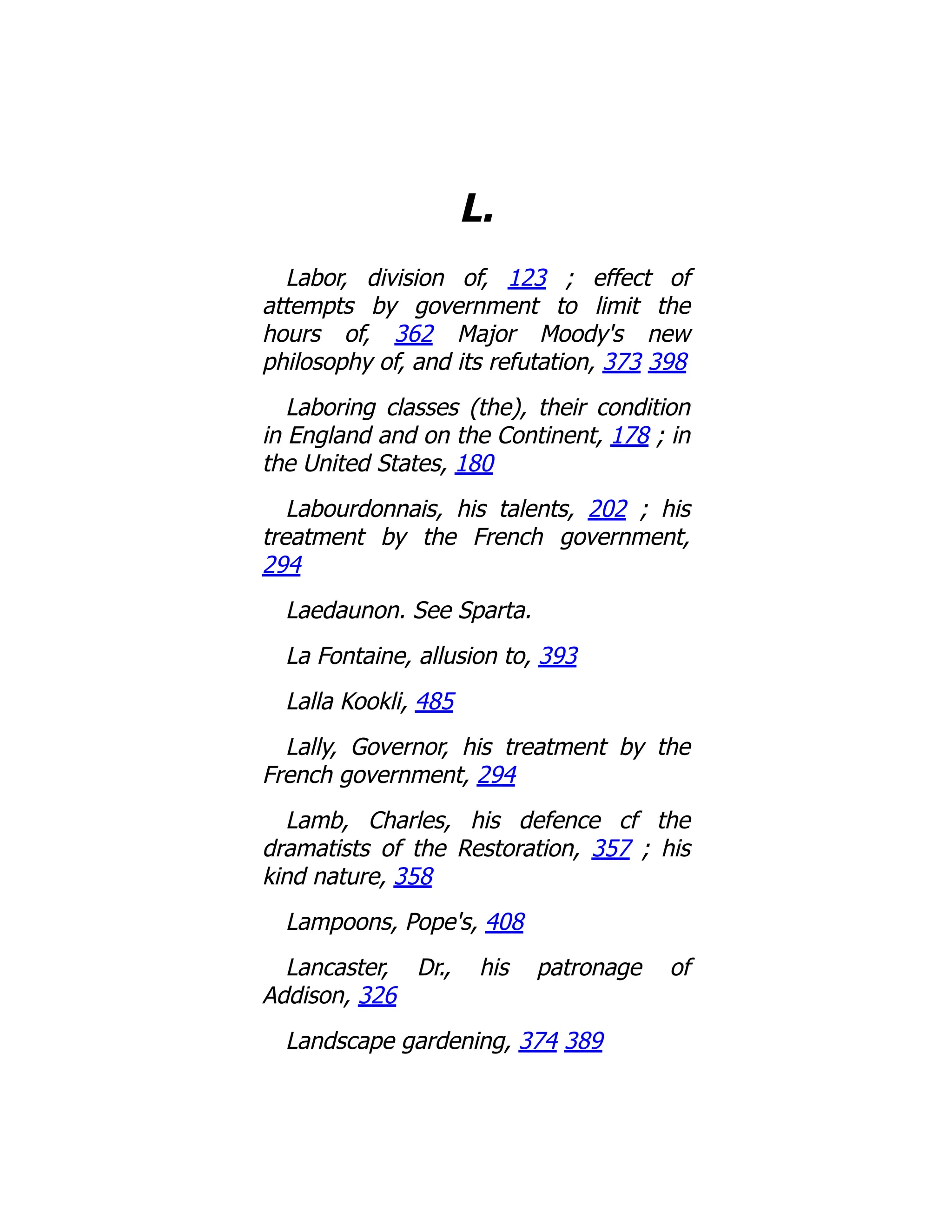 L.
Labor, division of, 123 ; effect of
attempts by government to limit the
hours of, 362 Major Moody's new
philosophy of, and its refutation, 373 398
Laboring classes (the), their condition
in England and on the Continent, 178 ; in
the United States, 180
Labourdonnais, his talents, 202 ; his
treatment by the French government,
294
Laedaunon. See Sparta.
La Fontaine, allusion to, 393
Lalla Kookli, 485
Lally, Governor, his treatment by the
French government, 294
Lamb, Charles, his defence cf the
dramatists of the Restoration, 357 ; his
kind nature, 358
Lampoons, Pope's, 408
Lancaster, Dr., his patronage of
Addison, 326
Landscape gardening, 374 389
 