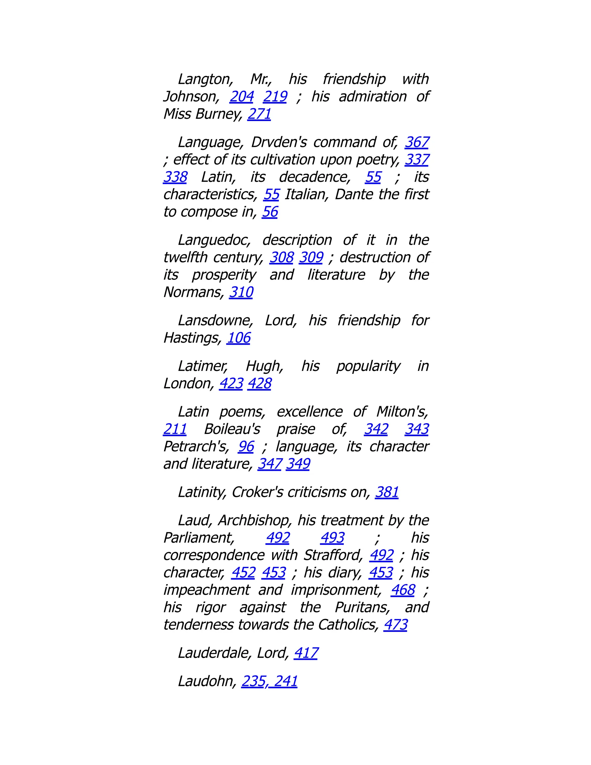 Langton, Mr., his friendship with
Johnson, 204 219 ; his admiration of
Miss Burney, 271
Language, Drvden's command of, 367
; effect of its cultivation upon poetry, 337
338 Latin, its decadence, 55 ; its
characteristics, 55 Italian, Dante the first
to compose in, 56
Languedoc, description of it in the
twelfth century, 308 309 ; destruction of
its prosperity and literature by the
Normans, 310
Lansdowne, Lord, his friendship for
Hastings, 106
Latimer, Hugh, his popularity in
London, 423 428
Latin poems, excellence of Milton's,
211 Boileau's praise of, 342 343
Petrarch's, 96 ; language, its character
and literature, 347 349
Latinity, Croker's criticisms on, 381
Laud, Archbishop, his treatment by the
Parliament, 492 493 ; his
correspondence with Strafford, 492 ; his
character, 452 453 ; his diary, 453 ; his
impeachment and imprisonment, 468 ;
his rigor against the Puritans, and
tenderness towards the Catholics, 473
Lauderdale, Lord, 417
Laudohn, 235, 241
 