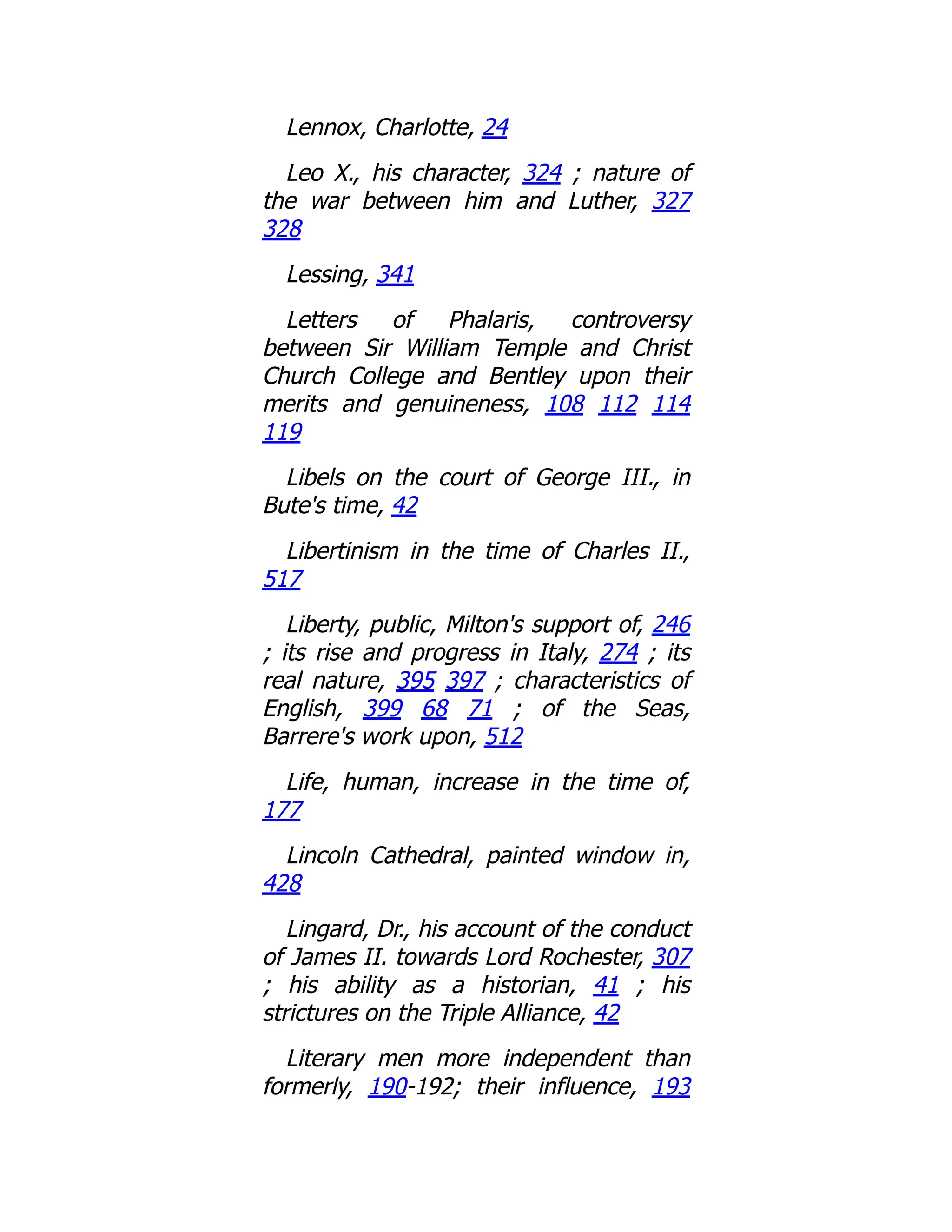 Lennox, Charlotte, 24
Leo X., his character, 324 ; nature of
the war between him and Luther, 327
328
Lessing, 341
Letters of Phalaris, controversy
between Sir William Temple and Christ
Church College and Bentley upon their
merits and genuineness, 108 112 114
119
Libels on the court of George III., in
Bute's time, 42
Libertinism in the time of Charles II.,
517
Liberty, public, Milton's support of, 246
; its rise and progress in Italy, 274 ; its
real nature, 395 397 ; characteristics of
English, 399 68 71 ; of the Seas,
Barrere's work upon, 512
Life, human, increase in the time of,
177
Lincoln Cathedral, painted window in,
428
Lingard, Dr., his account of the conduct
of James II. towards Lord Rochester, 307
; his ability as a historian, 41 ; his
strictures on the Triple Alliance, 42
Literary men more independent than
formerly, 190-192; their influence, 193
 
