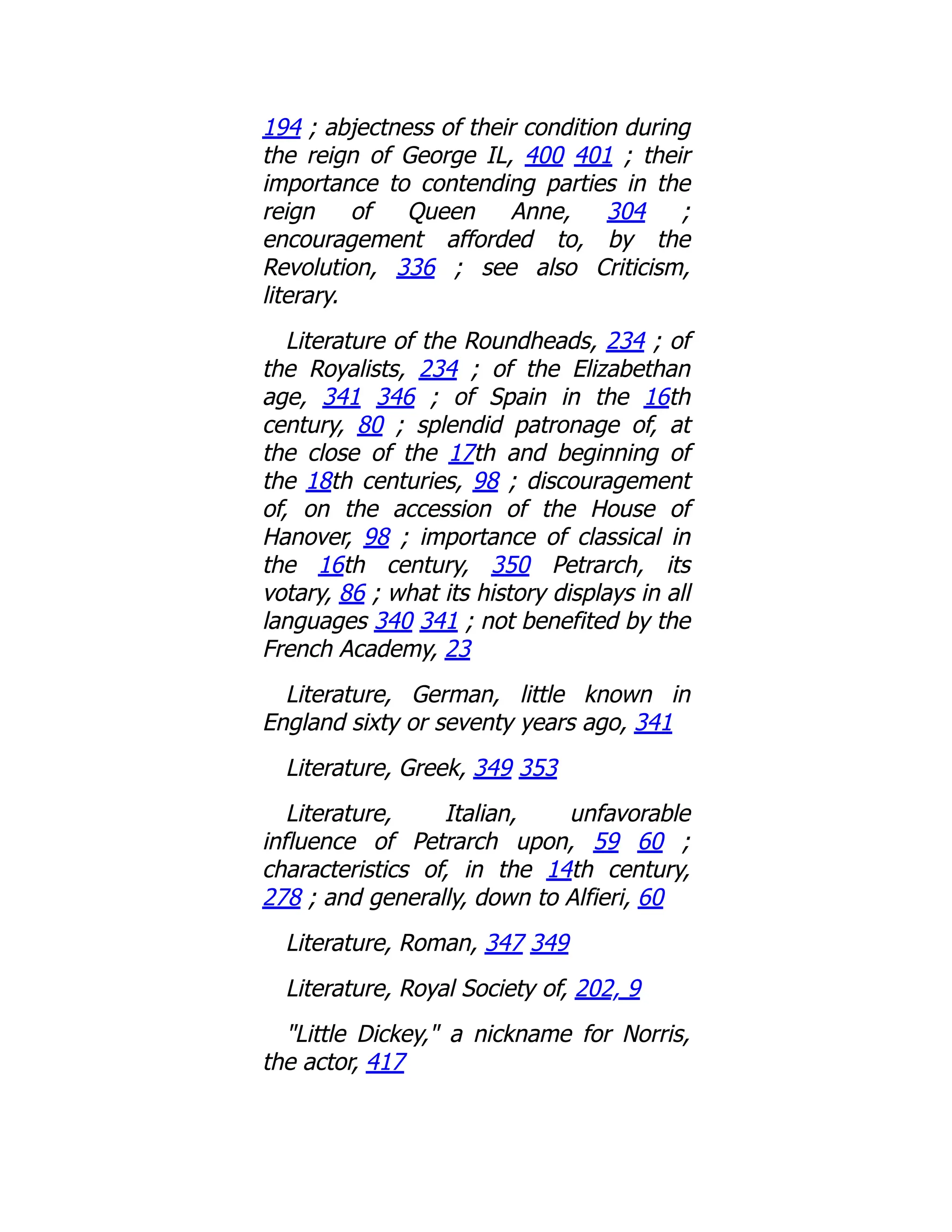 194 ; abjectness of their condition during
the reign of George IL, 400 401 ; their
importance to contending parties in the
reign of Queen Anne, 304 ;
encouragement afforded to, by the
Revolution, 336 ; see also Criticism,
literary.
Literature of the Roundheads, 234 ; of
the Royalists, 234 ; of the Elizabethan
age, 341 346 ; of Spain in the 16th
century, 80 ; splendid patronage of, at
the close of the 17th and beginning of
the 18th centuries, 98 ; discouragement
of, on the accession of the House of
Hanover, 98 ; importance of classical in
the 16th century, 350 Petrarch, its
votary, 86 ; what its history displays in all
languages 340 341 ; not benefited by the
French Academy, 23
Literature, German, little known in
England sixty or seventy years ago, 341
Literature, Greek, 349 353
Literature, Italian, unfavorable
influence of Petrarch upon, 59 60 ;
characteristics of, in the 14th century,
278 ; and generally, down to Alfieri, 60
Literature, Roman, 347 349
Literature, Royal Society of, 202, 9
"Little Dickey," a nickname for Norris,
the actor, 417
 