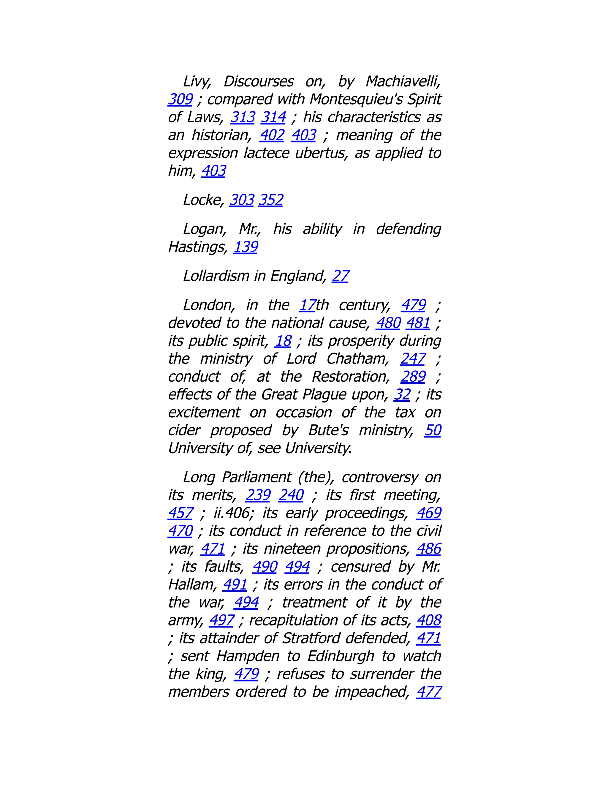 Livy, Discourses on, by Machiavelli,
309 ; compared with Montesquieu's Spirit
of Laws, 313 314 ; his characteristics as
an historian, 402 403 ; meaning of the
expression lactece ubertus, as applied to
him, 403
Locke, 303 352
Logan, Mr., his ability in defending
Hastings, 139
Lollardism in England, 27
London, in the 17th century, 479 ;
devoted to the national cause, 480 481 ;
its public spirit, 18 ; its prosperity during
the ministry of Lord Chatham, 247 ;
conduct of, at the Restoration, 289 ;
effects of the Great Plague upon, 32 ; its
excitement on occasion of the tax on
cider proposed by Bute's ministry, 50
University of, see University.
Long Parliament (the), controversy on
its merits, 239 240 ; its first meeting,
457 ; ii.406; its early proceedings, 469
470 ; its conduct in reference to the civil
war, 471 ; its nineteen propositions, 486
; its faults, 490 494 ; censured by Mr.
Hallam, 491 ; its errors in the conduct of
the war, 494 ; treatment of it by the
army, 497 ; recapitulation of its acts, 408
; its attainder of Stratford defended, 471
; sent Hampden to Edinburgh to watch
the king, 479 ; refuses to surrender the
members ordered to be impeached, 477
 