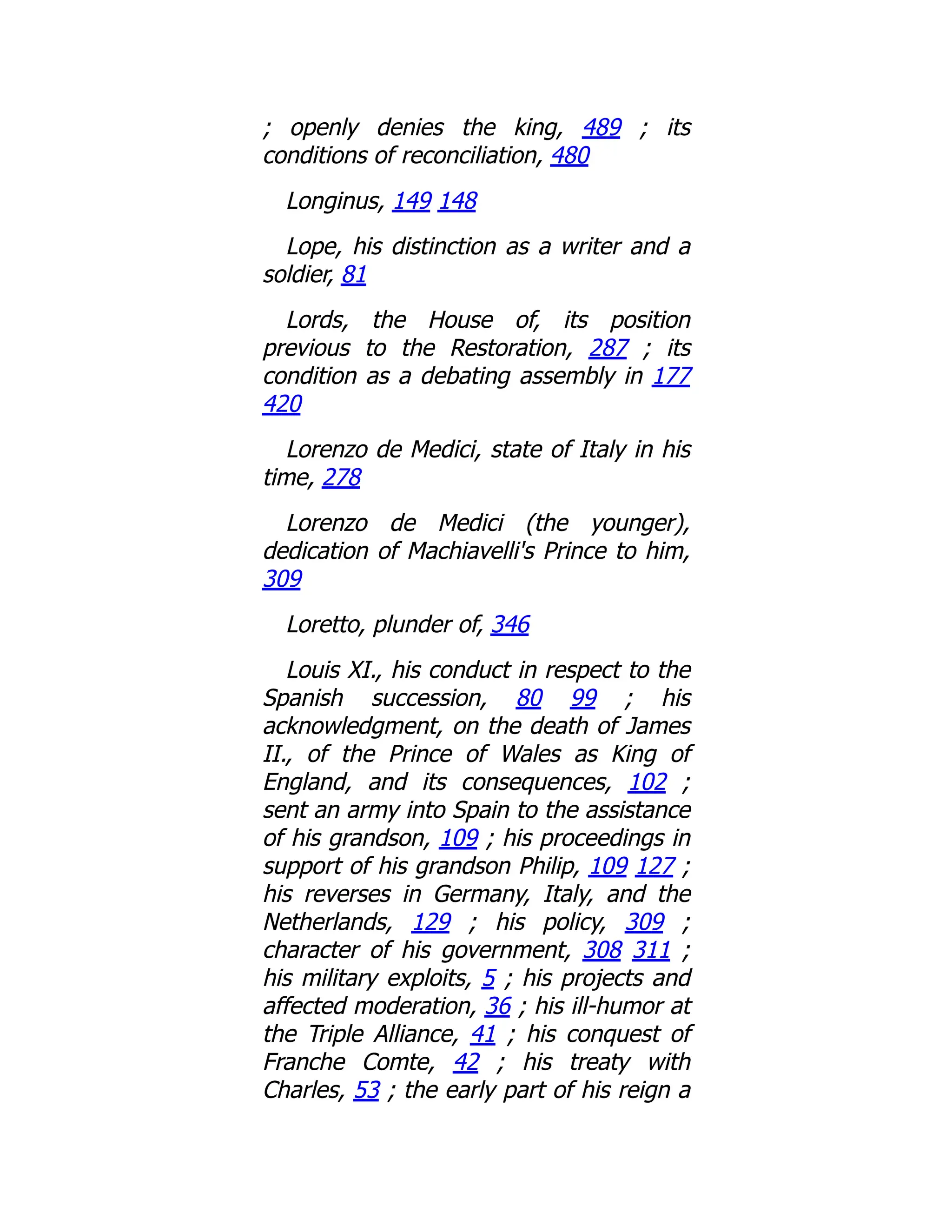 ; openly denies the king, 489 ; its
conditions of reconciliation, 480
Longinus, 149 148
Lope, his distinction as a writer and a
soldier, 81
Lords, the House of, its position
previous to the Restoration, 287 ; its
condition as a debating assembly in 177
420
Lorenzo de Medici, state of Italy in his
time, 278
Lorenzo de Medici (the younger),
dedication of Machiavelli's Prince to him,
309
Loretto, plunder of, 346
Louis XI., his conduct in respect to the
Spanish succession, 80 99 ; his
acknowledgment, on the death of James
II., of the Prince of Wales as King of
England, and its consequences, 102 ;
sent an army into Spain to the assistance
of his grandson, 109 ; his proceedings in
support of his grandson Philip, 109 127 ;
his reverses in Germany, Italy, and the
Netherlands, 129 ; his policy, 309 ;
character of his government, 308 311 ;
his military exploits, 5 ; his projects and
affected moderation, 36 ; his ill-humor at
the Triple Alliance, 41 ; his conquest of
Franche Comte, 42 ; his treaty with
Charles, 53 ; the early part of his reign a
 