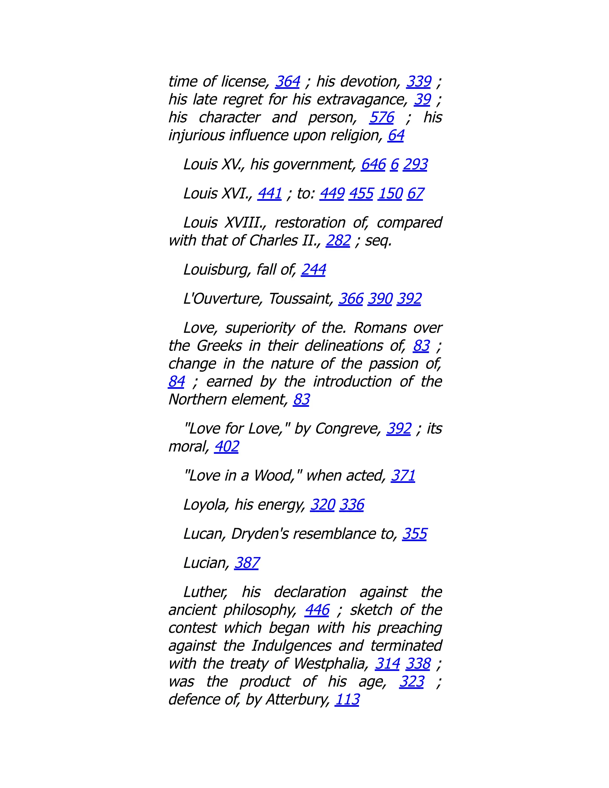 time of license, 364 ; his devotion, 339 ;
his late regret for his extravagance, 39 ;
his character and person, 576 ; his
injurious influence upon religion, 64
Louis XV., his government, 646 6 293
Louis XVI., 441 ; to: 449 455 150 67
Louis XVIII., restoration of, compared
with that of Charles II., 282 ; seq.
Louisburg, fall of, 244
L'Ouverture, Toussaint, 366 390 392
Love, superiority of the. Romans over
the Greeks in their delineations of, 83 ;
change in the nature of the passion of,
84 ; earned by the introduction of the
Northern element, 83
"Love for Love," by Congreve, 392 ; its
moral, 402
"Love in a Wood," when acted, 371
Loyola, his energy, 320 336
Lucan, Dryden's resemblance to, 355
Lucian, 387
Luther, his declaration against the
ancient philosophy, 446 ; sketch of the
contest which began with his preaching
against the Indulgences and terminated
with the treaty of Westphalia, 314 338 ;
was the product of his age, 323 ;
defence of, by Atterbury, 113
 