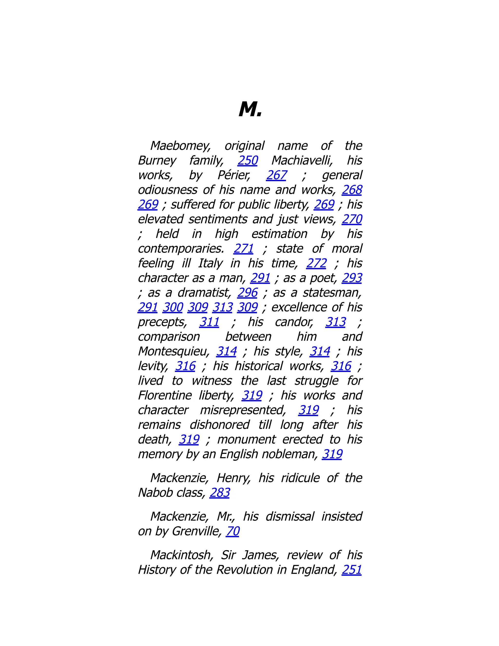 M.
Maebomey, original name of the
Burney family, 250 Machiavelli, his
works, by Périer, 267 ; general
odiousness of his name and works, 268
269 ; suffered for public liberty, 269 ; his
elevated sentiments and just views, 270
; held in high estimation by his
contemporaries. 271 ; state of moral
feeling ill Italy in his time, 272 ; his
character as a man, 291 ; as a poet, 293
; as a dramatist, 296 ; as a statesman,
291 300 309 313 309 ; excellence of his
precepts, 311 ; his candor, 313 ;
comparison between him and
Montesquieu, 314 ; his style, 314 ; his
levity, 316 ; his historical works, 316 ;
lived to witness the last struggle for
Florentine liberty, 319 ; his works and
character misrepresented, 319 ; his
remains dishonored till long after his
death, 319 ; monument erected to his
memory by an English nobleman, 319
Mackenzie, Henry, his ridicule of the
Nabob class, 283
Mackenzie, Mr., his dismissal insisted
on by Grenville, 70
Mackintosh, Sir James, review of his
History of the Revolution in England, 251
 