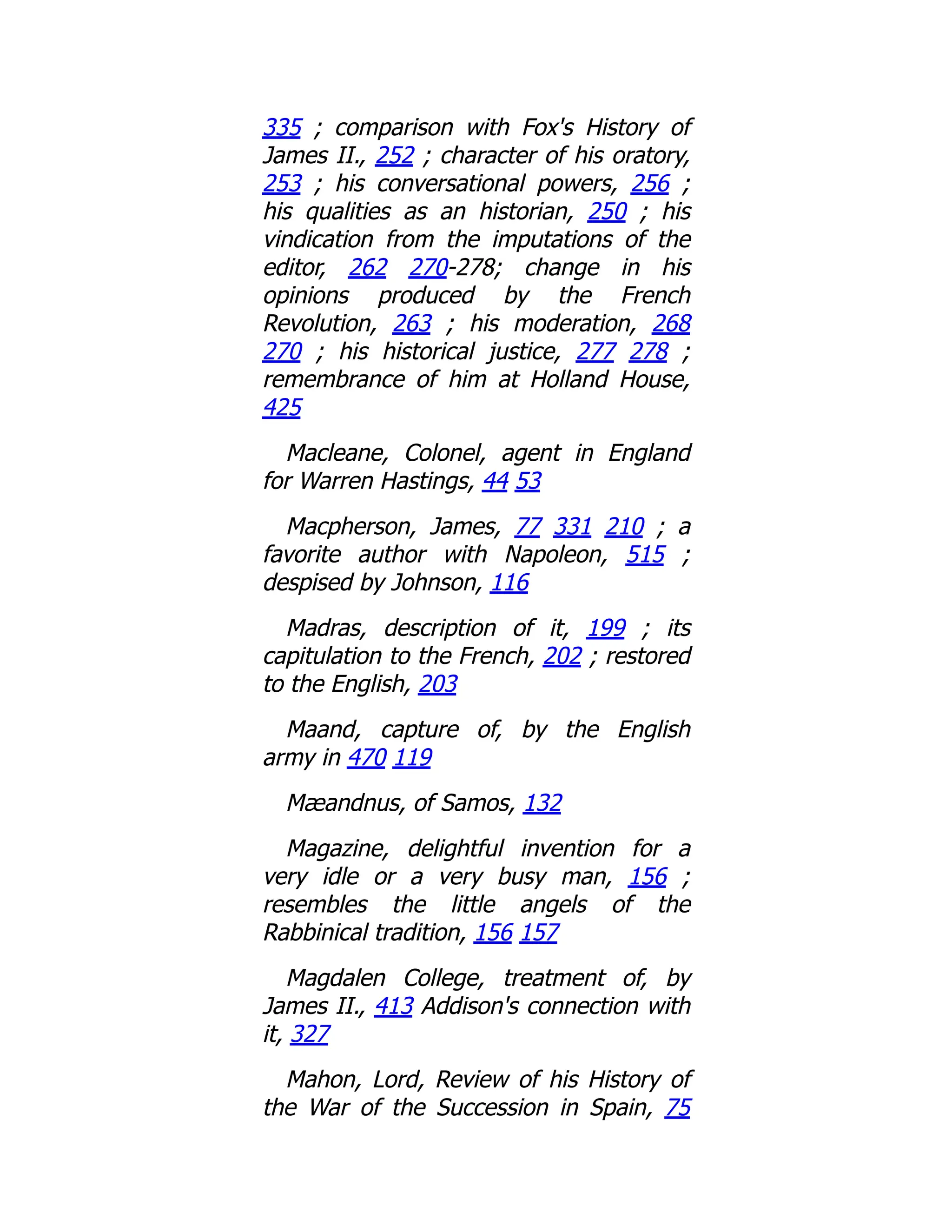 335 ; comparison with Fox's History of
James II., 252 ; character of his oratory,
253 ; his conversational powers, 256 ;
his qualities as an historian, 250 ; his
vindication from the imputations of the
editor, 262 270-278; change in his
opinions produced by the French
Revolution, 263 ; his moderation, 268
270 ; his historical justice, 277 278 ;
remembrance of him at Holland House,
425
Macleane, Colonel, agent in England
for Warren Hastings, 44 53
Macpherson, James, 77 331 210 ; a
favorite author with Napoleon, 515 ;
despised by Johnson, 116
Madras, description of it, 199 ; its
capitulation to the French, 202 ; restored
to the English, 203
Maand, capture of, by the English
army in 470 119
Mæandnus, of Samos, 132
Magazine, delightful invention for a
very idle or a very busy man, 156 ;
resembles the little angels of the
Rabbinical tradition, 156 157
Magdalen College, treatment of, by
James II., 413 Addison's connection with
it, 327
Mahon, Lord, Review of his History of
the War of the Succession in Spain, 75
 