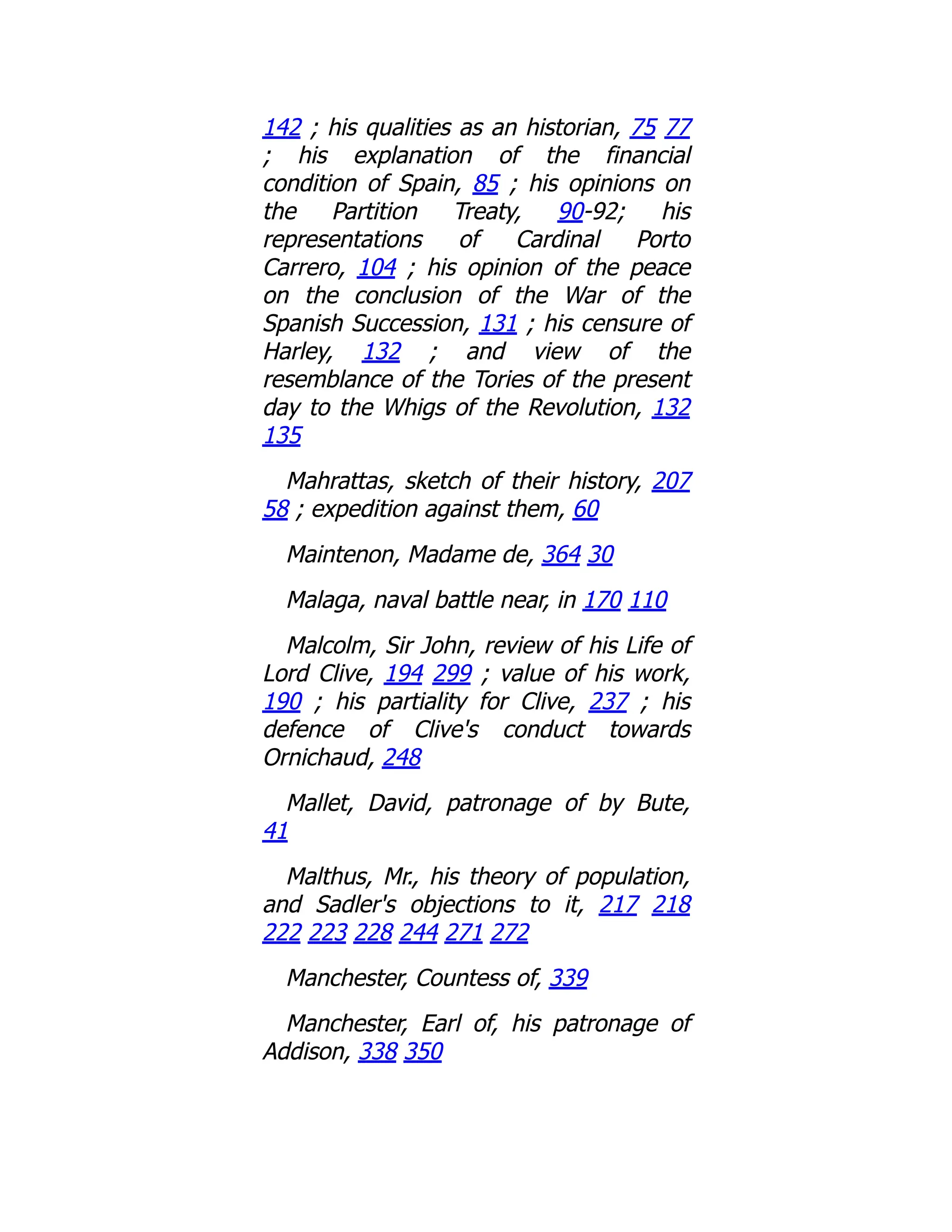 142 ; his qualities as an historian, 75 77
; his explanation of the financial
condition of Spain, 85 ; his opinions on
the Partition Treaty, 90-92; his
representations of Cardinal Porto
Carrero, 104 ; his opinion of the peace
on the conclusion of the War of the
Spanish Succession, 131 ; his censure of
Harley, 132 ; and view of the
resemblance of the Tories of the present
day to the Whigs of the Revolution, 132
135
Mahrattas, sketch of their history, 207
58 ; expedition against them, 60
Maintenon, Madame de, 364 30
Malaga, naval battle near, in 170 110
Malcolm, Sir John, review of his Life of
Lord Clive, 194 299 ; value of his work,
190 ; his partiality for Clive, 237 ; his
defence of Clive's conduct towards
Ornichaud, 248
Mallet, David, patronage of by Bute,
41
Malthus, Mr., his theory of population,
and Sadler's objections to it, 217 218
222 223 228 244 271 272
Manchester, Countess of, 339
Manchester, Earl of, his patronage of
Addison, 338 350
 