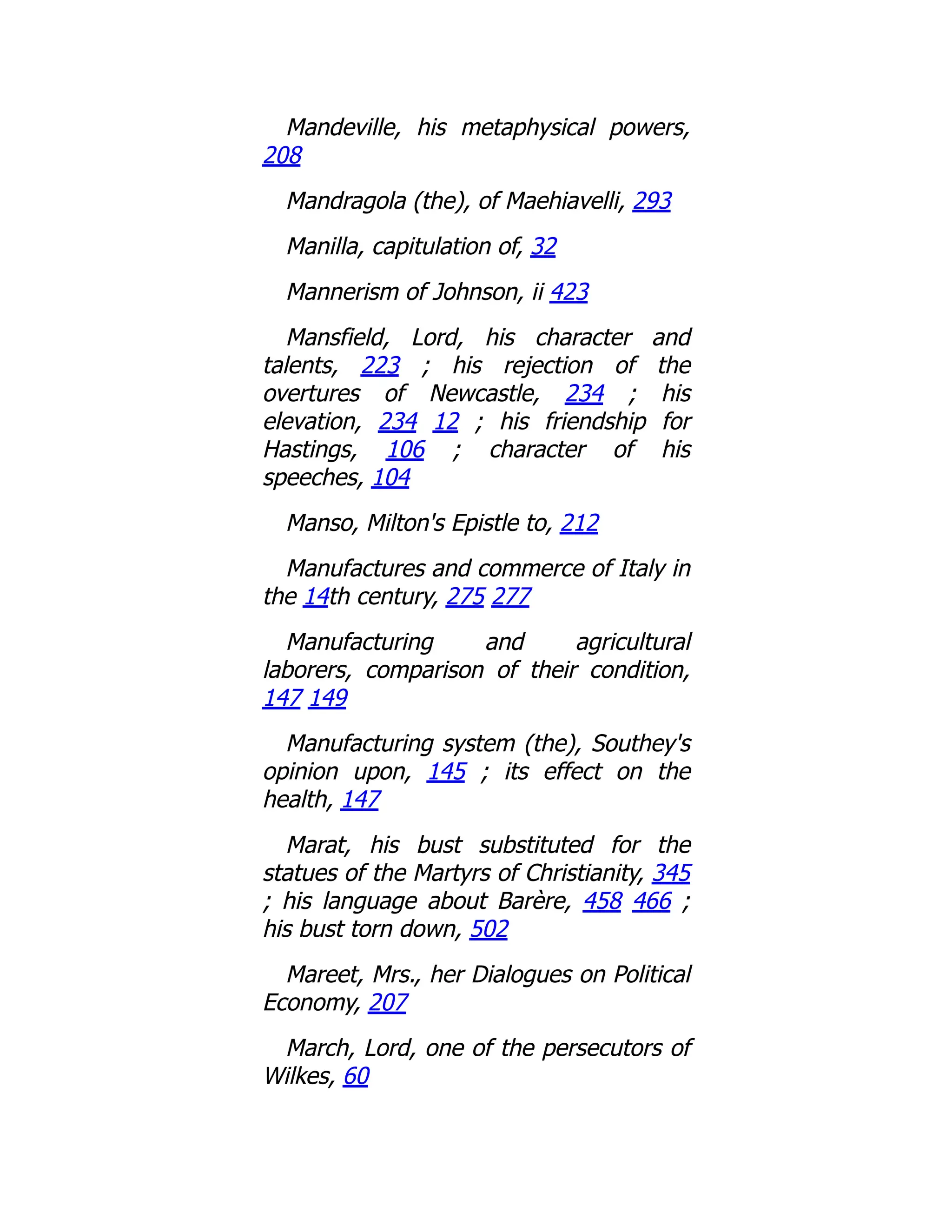 Mandeville, his metaphysical powers,
208
Mandragola (the), of Maehiavelli, 293
Manilla, capitulation of, 32
Mannerism of Johnson, ii 423
Mansfield, Lord, his character and
talents, 223 ; his rejection of the
overtures of Newcastle, 234 ; his
elevation, 234 12 ; his friendship for
Hastings, 106 ; character of his
speeches, 104
Manso, Milton's Epistle to, 212
Manufactures and commerce of Italy in
the 14th century, 275 277
Manufacturing and agricultural
laborers, comparison of their condition,
147 149
Manufacturing system (the), Southey's
opinion upon, 145 ; its effect on the
health, 147
Marat, his bust substituted for the
statues of the Martyrs of Christianity, 345
; his language about Barère, 458 466 ;
his bust torn down, 502
Mareet, Mrs., her Dialogues on Political
Economy, 207
March, Lord, one of the persecutors of
Wilkes, 60
 