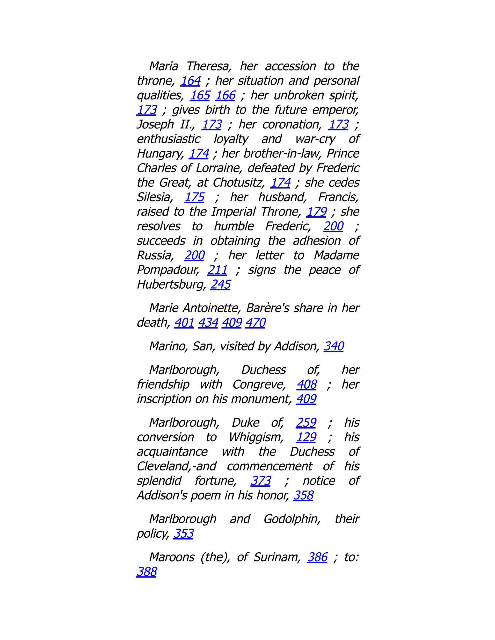 Maria Theresa, her accession to the
throne, 164 ; her situation and personal
qualities, 165 166 ; her unbroken spirit,
173 ; gives birth to the future emperor,
Joseph II., 173 ; her coronation, 173 ;
enthusiastic loyalty and war-cry of
Hungary, 174 ; her brother-in-law, Prince
Charles of Lorraine, defeated by Frederic
the Great, at Chotusitz, 174 ; she cedes
Silesia, 175 ; her husband, Francis,
raised to the Imperial Throne, 179 ; she
resolves to humble Frederic, 200 ;
succeeds in obtaining the adhesion of
Russia, 200 ; her letter to Madame
Pompadour, 211 ; signs the peace of
Hubertsburg, 245
Marie Antoinette, Barère's share in her
death, 401 434 409 470
Marino, San, visited by Addison, 340
Marlborough, Duchess of, her
friendship with Congreve, 408 ; her
inscription on his monument, 409
Marlborough, Duke of, 259 ; his
conversion to Whiggism, 129 ; his
acquaintance with the Duchess of
Cleveland,-and commencement of his
splendid fortune, 373 ; notice of
Addison's poem in his honor, 358
Marlborough and Godolphin, their
policy, 353
Maroons (the), of Surinam, 386 ; to:
388
 