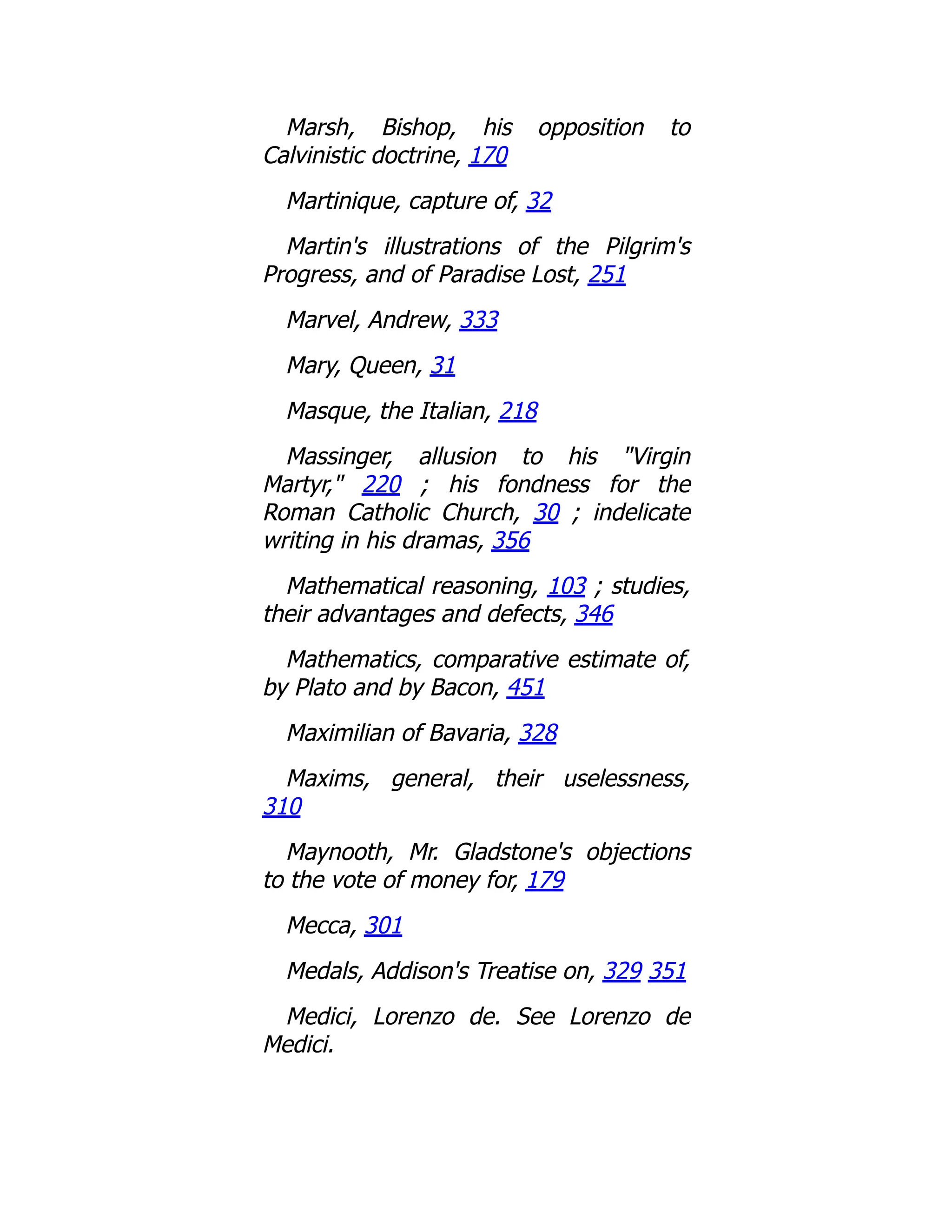 Marsh, Bishop, his opposition to
Calvinistic doctrine, 170
Martinique, capture of, 32
Martin's illustrations of the Pilgrim's
Progress, and of Paradise Lost, 251
Marvel, Andrew, 333
Mary, Queen, 31
Masque, the Italian, 218
Massinger, allusion to his "Virgin
Martyr," 220 ; his fondness for the
Roman Catholic Church, 30 ; indelicate
writing in his dramas, 356
Mathematical reasoning, 103 ; studies,
their advantages and defects, 346
Mathematics, comparative estimate of,
by Plato and by Bacon, 451
Maximilian of Bavaria, 328
Maxims, general, their uselessness,
310
Maynooth, Mr. Gladstone's objections
to the vote of money for, 179
Mecca, 301
Medals, Addison's Treatise on, 329 351
Medici, Lorenzo de. See Lorenzo de
Medici.
 
