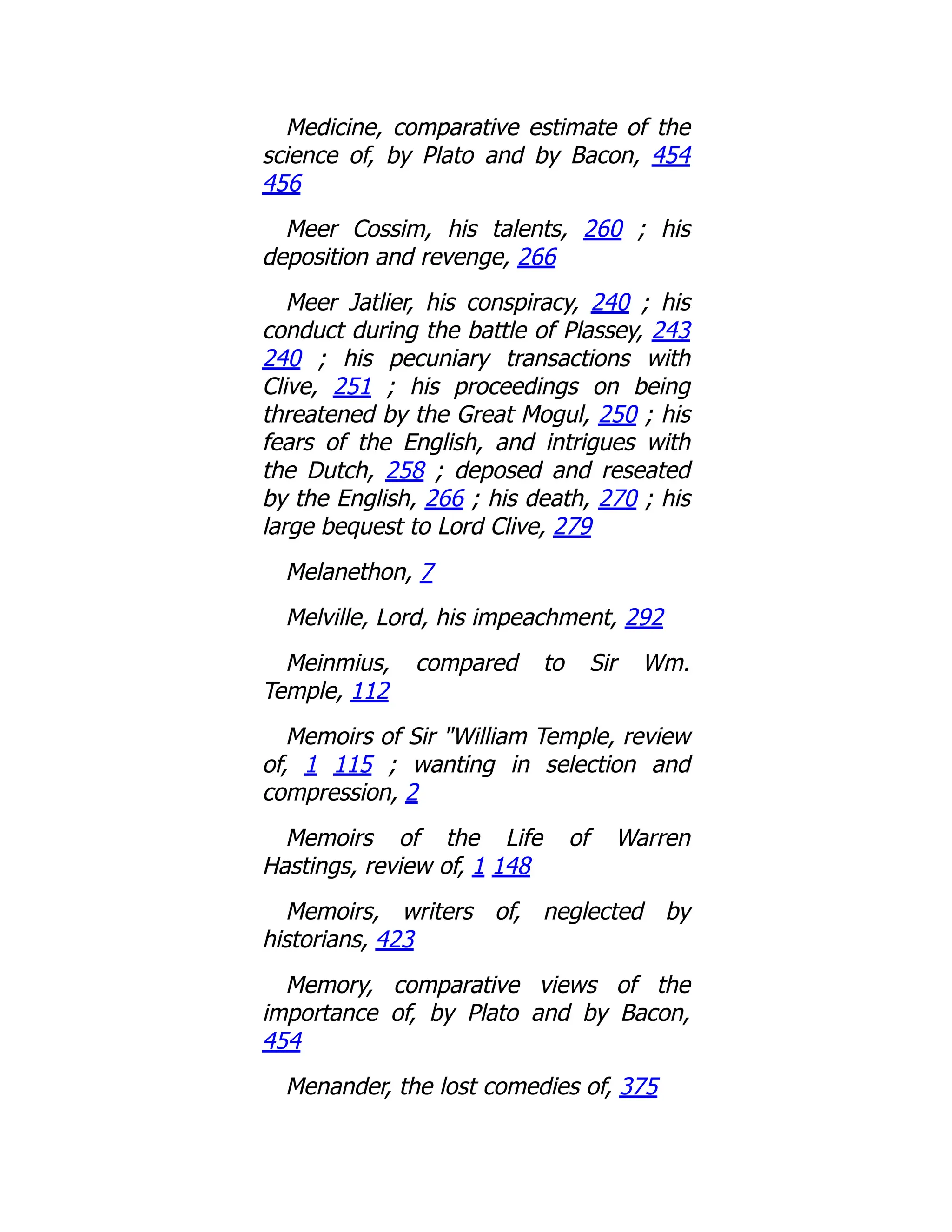Medicine, comparative estimate of the
science of, by Plato and by Bacon, 454
456
Meer Cossim, his talents, 260 ; his
deposition and revenge, 266
Meer Jatlier, his conspiracy, 240 ; his
conduct during the battle of Plassey, 243
240 ; his pecuniary transactions with
Clive, 251 ; his proceedings on being
threatened by the Great Mogul, 250 ; his
fears of the English, and intrigues with
the Dutch, 258 ; deposed and reseated
by the English, 266 ; his death, 270 ; his
large bequest to Lord Clive, 279
Melanethon, 7
Melville, Lord, his impeachment, 292
Meinmius, compared to Sir Wm.
Temple, 112
Memoirs of Sir "William Temple, review
of, 1 115 ; wanting in selection and
compression, 2
Memoirs of the Life of Warren
Hastings, review of, 1 148
Memoirs, writers of, neglected by
historians, 423
Memory, comparative views of the
importance of, by Plato and by Bacon,
454
Menander, the lost comedies of, 375
 