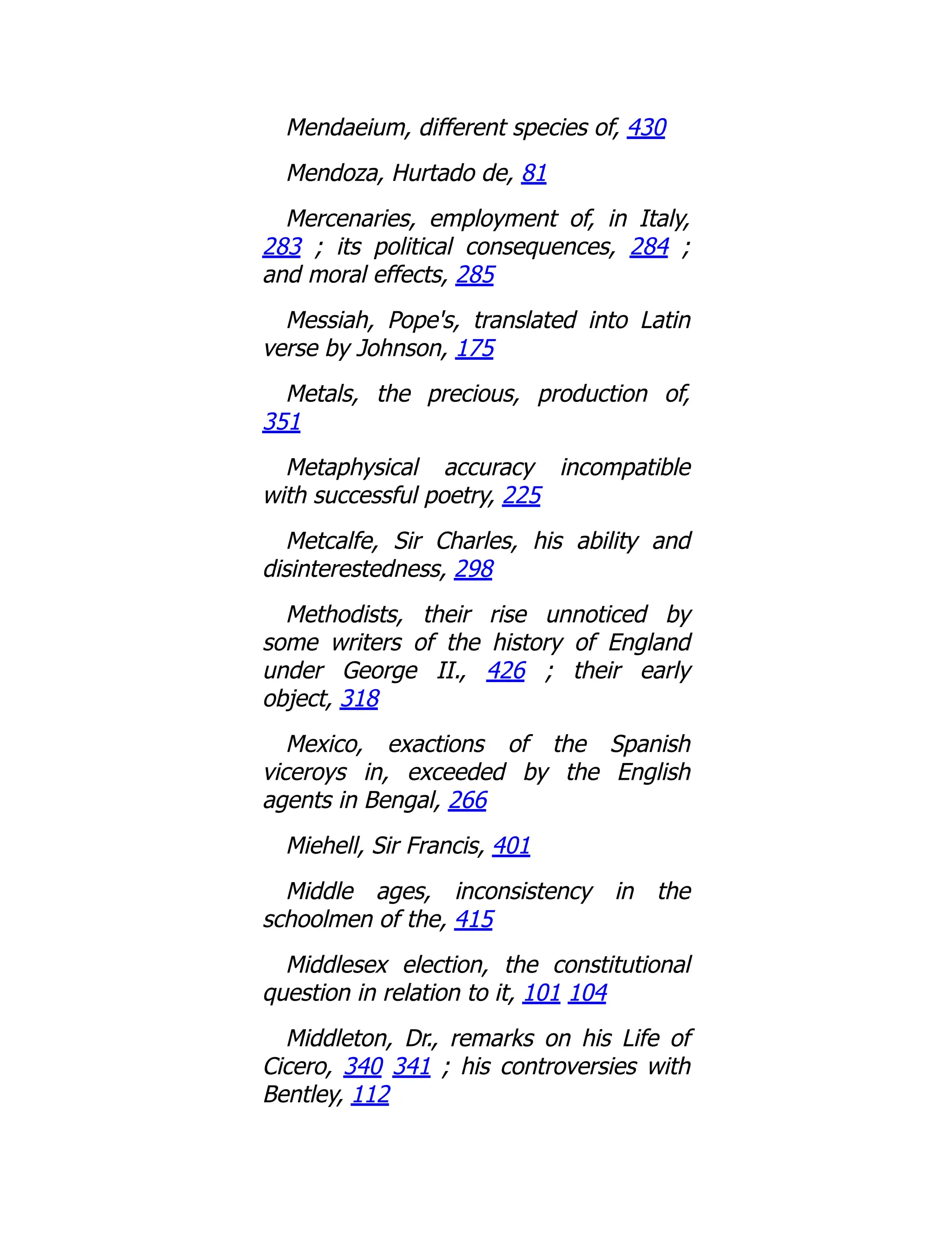Mendaeium, different species of, 430
Mendoza, Hurtado de, 81
Mercenaries, employment of, in Italy,
283 ; its political consequences, 284 ;
and moral effects, 285
Messiah, Pope's, translated into Latin
verse by Johnson, 175
Metals, the precious, production of,
351
Metaphysical accuracy incompatible
with successful poetry, 225
Metcalfe, Sir Charles, his ability and
disinterestedness, 298
Methodists, their rise unnoticed by
some writers of the history of England
under George II., 426 ; their early
object, 318
Mexico, exactions of the Spanish
viceroys in, exceeded by the English
agents in Bengal, 266
Miehell, Sir Francis, 401
Middle ages, inconsistency in the
schoolmen of the, 415
Middlesex election, the constitutional
question in relation to it, 101 104
Middleton, Dr., remarks on his Life of
Cicero, 340 341 ; his controversies with
Bentley, 112
 
