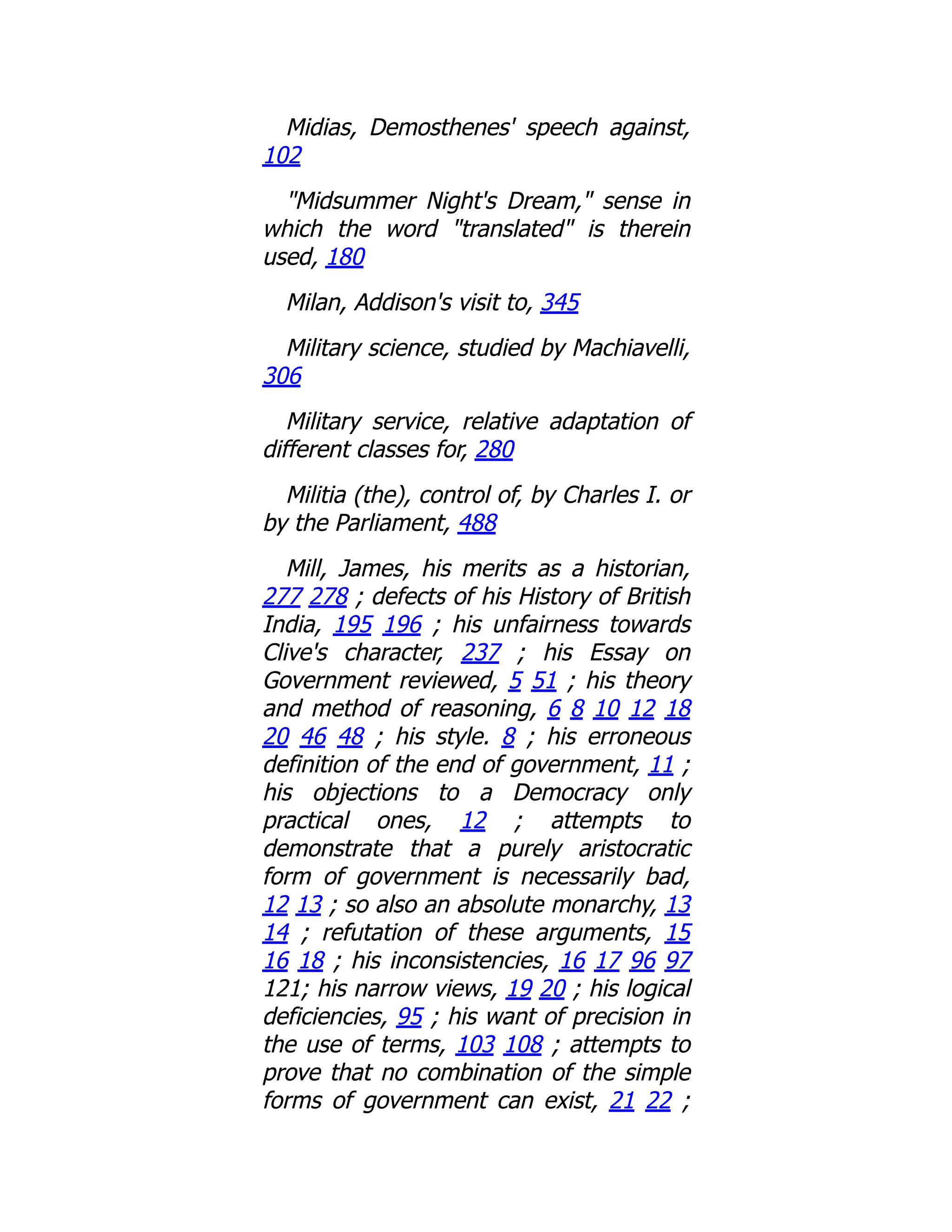 Midias, Demosthenes' speech against,
102
"Midsummer Night's Dream," sense in
which the word "translated" is therein
used, 180
Milan, Addison's visit to, 345
Military science, studied by Machiavelli,
306
Military service, relative adaptation of
different classes for, 280
Militia (the), control of, by Charles I. or
by the Parliament, 488
Mill, James, his merits as a historian,
277 278 ; defects of his History of British
India, 195 196 ; his unfairness towards
Clive's character, 237 ; his Essay on
Government reviewed, 5 51 ; his theory
and method of reasoning, 6 8 10 12 18
20 46 48 ; his style. 8 ; his erroneous
definition of the end of government, 11 ;
his objections to a Democracy only
practical ones, 12 ; attempts to
demonstrate that a purely aristocratic
form of government is necessarily bad,
12 13 ; so also an absolute monarchy, 13
14 ; refutation of these arguments, 15
16 18 ; his inconsistencies, 16 17 96 97
121; his narrow views, 19 20 ; his logical
deficiencies, 95 ; his want of precision in
the use of terms, 103 108 ; attempts to
prove that no combination of the simple
forms of government can exist, 21 22 ;
 