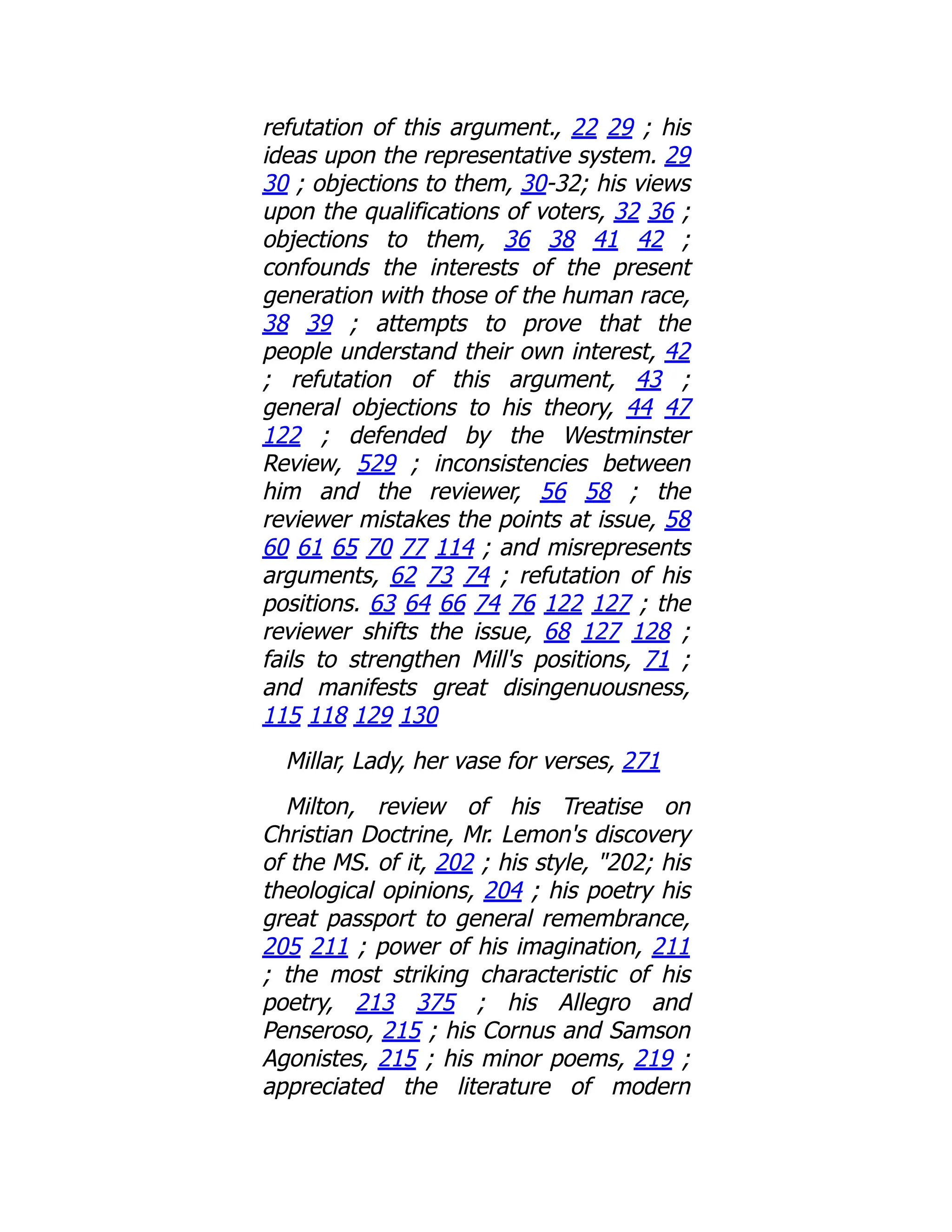 refutation of this argument., 22 29 ; his
ideas upon the representative system. 29
30 ; objections to them, 30-32; his views
upon the qualifications of voters, 32 36 ;
objections to them, 36 38 41 42 ;
confounds the interests of the present
generation with those of the human race,
38 39 ; attempts to prove that the
people understand their own interest, 42
; refutation of this argument, 43 ;
general objections to his theory, 44 47
122 ; defended by the Westminster
Review, 529 ; inconsistencies between
him and the reviewer, 56 58 ; the
reviewer mistakes the points at issue, 58
60 61 65 70 77 114 ; and misrepresents
arguments, 62 73 74 ; refutation of his
positions. 63 64 66 74 76 122 127 ; the
reviewer shifts the issue, 68 127 128 ;
fails to strengthen Mill's positions, 71 ;
and manifests great disingenuousness,
115 118 129 130
Millar, Lady, her vase for verses, 271
Milton, review of his Treatise on
Christian Doctrine, Mr. Lemon's discovery
of the MS. of it, 202 ; his style, "202; his
theological opinions, 204 ; his poetry his
great passport to general remembrance,
205 211 ; power of his imagination, 211
; the most striking characteristic of his
poetry, 213 375 ; his Allegro and
Penseroso, 215 ; his Cornus and Samson
Agonistes, 215 ; his minor poems, 219 ;
appreciated the literature of modern
 