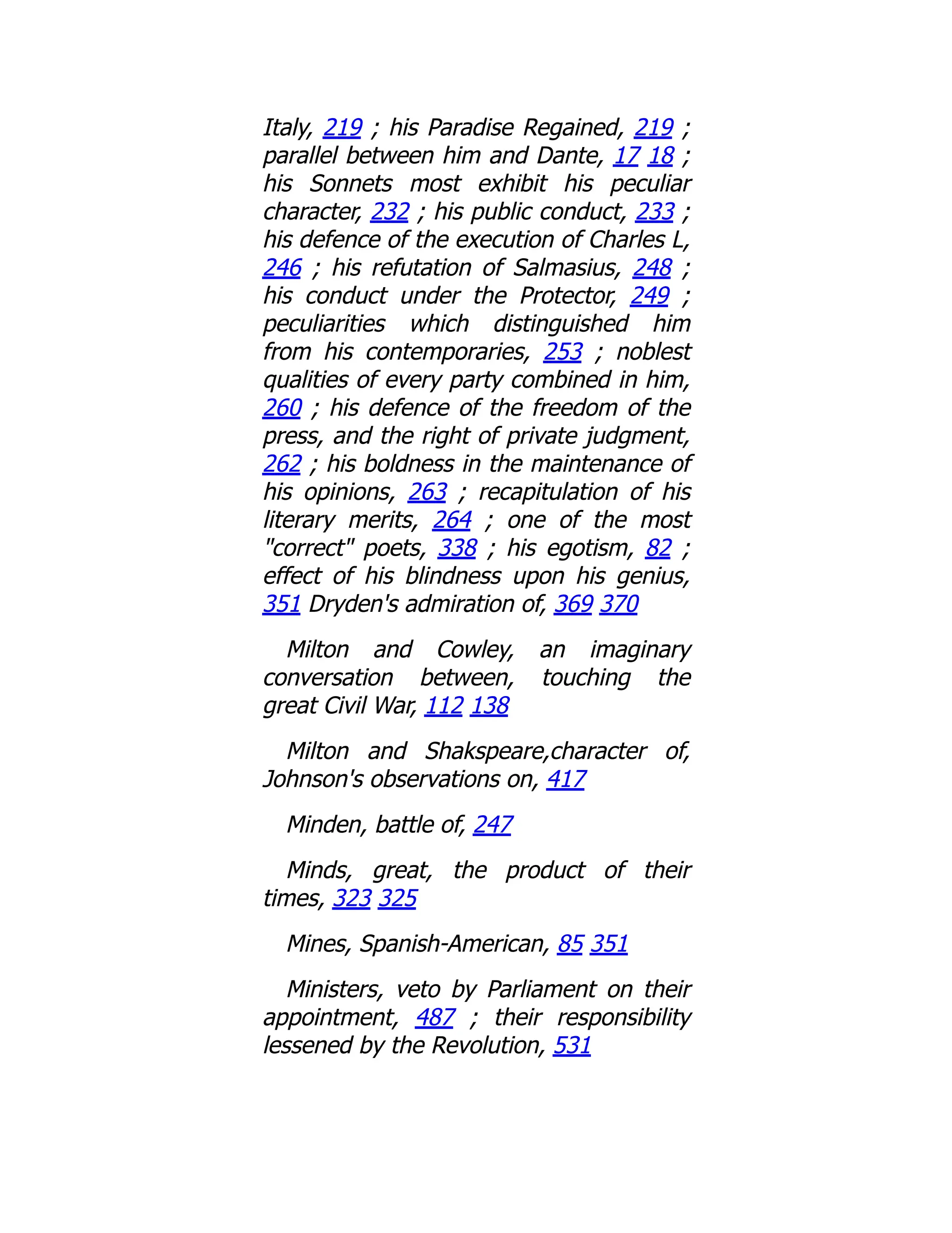 Italy, 219 ; his Paradise Regained, 219 ;
parallel between him and Dante, 17 18 ;
his Sonnets most exhibit his peculiar
character, 232 ; his public conduct, 233 ;
his defence of the execution of Charles L,
246 ; his refutation of Salmasius, 248 ;
his conduct under the Protector, 249 ;
peculiarities which distinguished him
from his contemporaries, 253 ; noblest
qualities of every party combined in him,
260 ; his defence of the freedom of the
press, and the right of private judgment,
262 ; his boldness in the maintenance of
his opinions, 263 ; recapitulation of his
literary merits, 264 ; one of the most
"correct" poets, 338 ; his egotism, 82 ;
effect of his blindness upon his genius,
351 Dryden's admiration of, 369 370
Milton and Cowley, an imaginary
conversation between, touching the
great Civil War, 112 138
Milton and Shakspeare,character of,
Johnson's observations on, 417
Minden, battle of, 247
Minds, great, the product of their
times, 323 325
Mines, Spanish-American, 85 351
Ministers, veto by Parliament on their
appointment, 487 ; their responsibility
lessened by the Revolution, 531
 