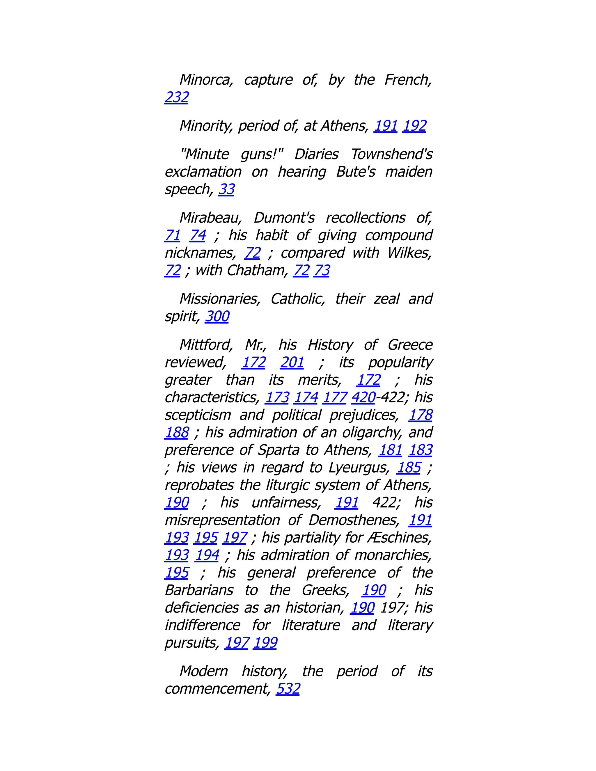 Minorca, capture of, by the French,
232
Minority, period of, at Athens, 191 192
"Minute guns!" Diaries Townshend's
exclamation on hearing Bute's maiden
speech, 33
Mirabeau, Dumont's recollections of,
71 74 ; his habit of giving compound
nicknames, 72 ; compared with Wilkes,
72 ; with Chatham, 72 73
Missionaries, Catholic, their zeal and
spirit, 300
Mittford, Mr., his History of Greece
reviewed, 172 201 ; its popularity
greater than its merits, 172 ; his
characteristics, 173 174 177 420-422; his
scepticism and political prejudices, 178
188 ; his admiration of an oligarchy, and
preference of Sparta to Athens, 181 183
; his views in regard to Lyeurgus, 185 ;
reprobates the liturgic system of Athens,
190 ; his unfairness, 191 422; his
misrepresentation of Demosthenes, 191
193 195 197 ; his partiality for Æschines,
193 194 ; his admiration of monarchies,
195 ; his general preference of the
Barbarians to the Greeks, 190 ; his
deficiencies as an historian, 190 197; his
indifference for literature and literary
pursuits, 197 199
Modern history, the period of its
commencement, 532
 