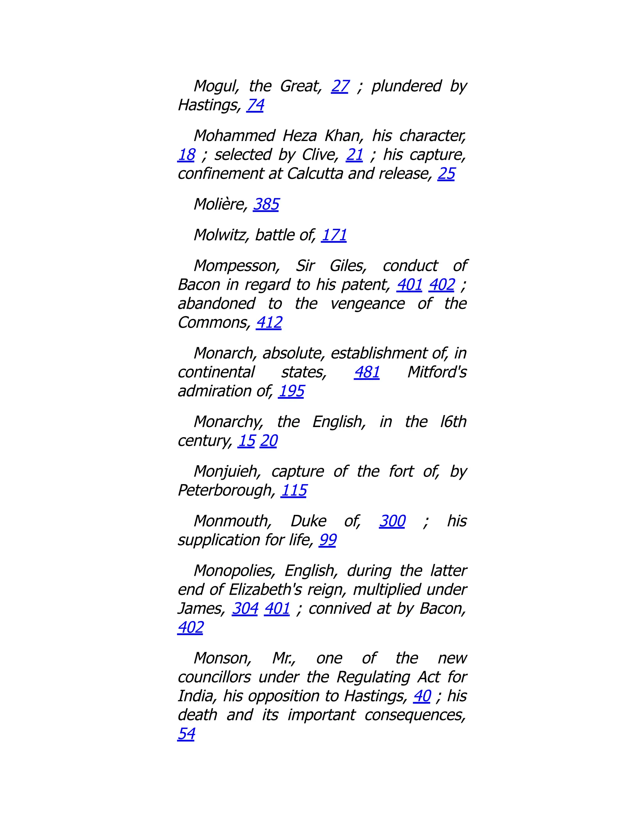 Mogul, the Great, 27 ; plundered by
Hastings, 74
Mohammed Heza Khan, his character,
18 ; selected by Clive, 21 ; his capture,
confinement at Calcutta and release, 25
Molière, 385
Molwitz, battle of, 171
Mompesson, Sir Giles, conduct of
Bacon in regard to his patent, 401 402 ;
abandoned to the vengeance of the
Commons, 412
Monarch, absolute, establishment of, in
continental states, 481 Mitford's
admiration of, 195
Monarchy, the English, in the l6th
century, 15 20
Monjuieh, capture of the fort of, by
Peterborough, 115
Monmouth, Duke of, 300 ; his
supplication for life, 99
Monopolies, English, during the latter
end of Elizabeth's reign, multiplied under
James, 304 401 ; connived at by Bacon,
402
Monson, Mr., one of the new
councillors under the Regulating Act for
India, his opposition to Hastings, 40 ; his
death and its important consequences,
54
 