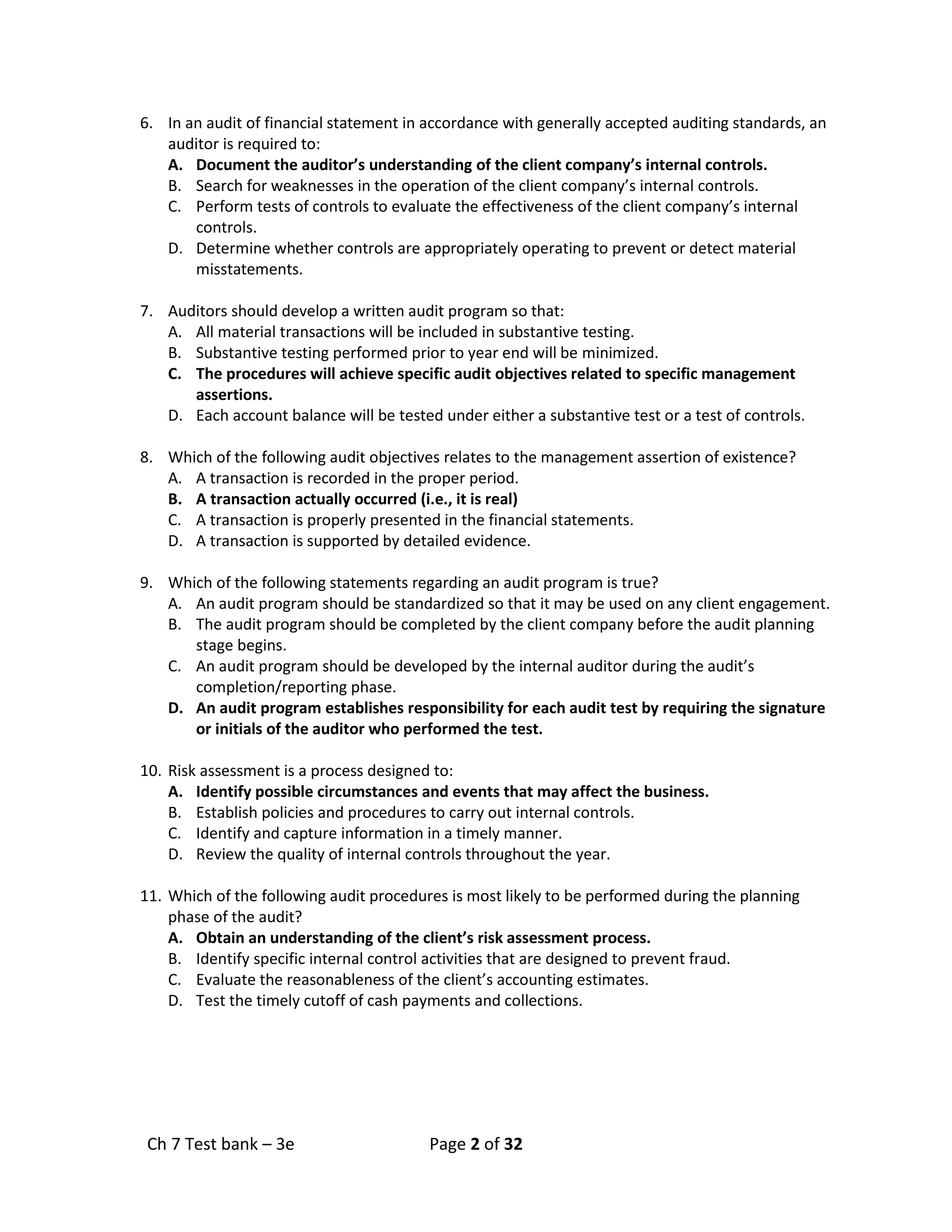 Ch 7 Test bank – 3e Page 2 of 32
6. In an audit of financial statement in accordance with generally accepted auditing standards, an
auditor is required to:
A. Document the auditor’s understanding of the client company’s internal controls.
B. Search for weaknesses in the operation of the client company’s internal controls.
C. Perform tests of controls to evaluate the effectiveness of the client company’s internal
controls.
D. Determine whether controls are appropriately operating to prevent or detect material
misstatements.
7. Auditors should develop a written audit program so that:
A. All material transactions will be included in substantive testing.
B. Substantive testing performed prior to year end will be minimized.
C. The procedures will achieve specific audit objectives related to specific management
assertions.
D. Each account balance will be tested under either a substantive test or a test of controls.
8. Which of the following audit objectives relates to the management assertion of existence?
A. A transaction is recorded in the proper period.
B. A transaction actually occurred (i.e., it is real)
C. A transaction is properly presented in the financial statements.
D. A transaction is supported by detailed evidence.
9. Which of the following statements regarding an audit program is true?
A. An audit program should be standardized so that it may be used on any client engagement.
B. The audit program should be completed by the client company before the audit planning
stage begins.
C. An audit program should be developed by the internal auditor during the audit’s
completion/reporting phase.
D. An audit program establishes responsibility for each audit test by requiring the signature
or initials of the auditor who performed the test.
10. Risk assessment is a process designed to:
A. Identify possible circumstances and events that may affect the business.
B. Establish policies and procedures to carry out internal controls.
C. Identify and capture information in a timely manner.
D. Review the quality of internal controls throughout the year.
11. Which of the following audit procedures is most likely to be performed during the planning
phase of the audit?
A. Obtain an understanding of the client’s risk assessment process.
B. Identify specific internal control activities that are designed to prevent fraud.
C. Evaluate the reasonableness of the client’s accounting estimates.
D. Test the timely cutoff of cash payments and collections.
 