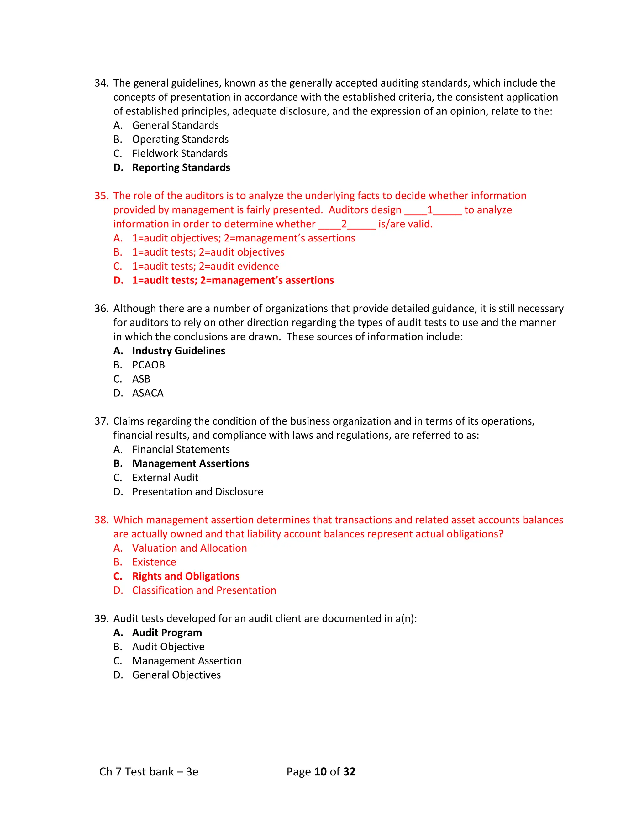 Ch 7 Test bank – 3e Page 10 of 32
34. The general guidelines, known as the generally accepted auditing standards, which include the
concepts of presentation in accordance with the established criteria, the consistent application
of established principles, adequate disclosure, and the expression of an opinion, relate to the:
A. General Standards
B. Operating Standards
C. Fieldwork Standards
D. Reporting Standards
35. The role of the auditors is to analyze the underlying facts to decide whether information
provided by management is fairly presented. Auditors design ____1_____ to analyze
information in order to determine whether ____2_____ is/are valid.
A. 1=audit objectives; 2=management’s assertions
B. 1=audit tests; 2=audit objectives
C. 1=audit tests; 2=audit evidence
D. 1=audit tests; 2=management’s assertions
36. Although there are a number of organizations that provide detailed guidance, it is still necessary
for auditors to rely on other direction regarding the types of audit tests to use and the manner
in which the conclusions are drawn. These sources of information include:
A. Industry Guidelines
B. PCAOB
C. ASB
D. ASACA
37. Claims regarding the condition of the business organization and in terms of its operations,
financial results, and compliance with laws and regulations, are referred to as:
A. Financial Statements
B. Management Assertions
C. External Audit
D. Presentation and Disclosure
38. Which management assertion determines that transactions and related asset accounts balances
are actually owned and that liability account balances represent actual obligations?
A. Valuation and Allocation
B. Existence
C. Rights and Obligations
D. Classification and Presentation
39. Audit tests developed for an audit client are documented in a(n):
A. Audit Program
B. Audit Objective
C. Management Assertion
D. General Objectives
 