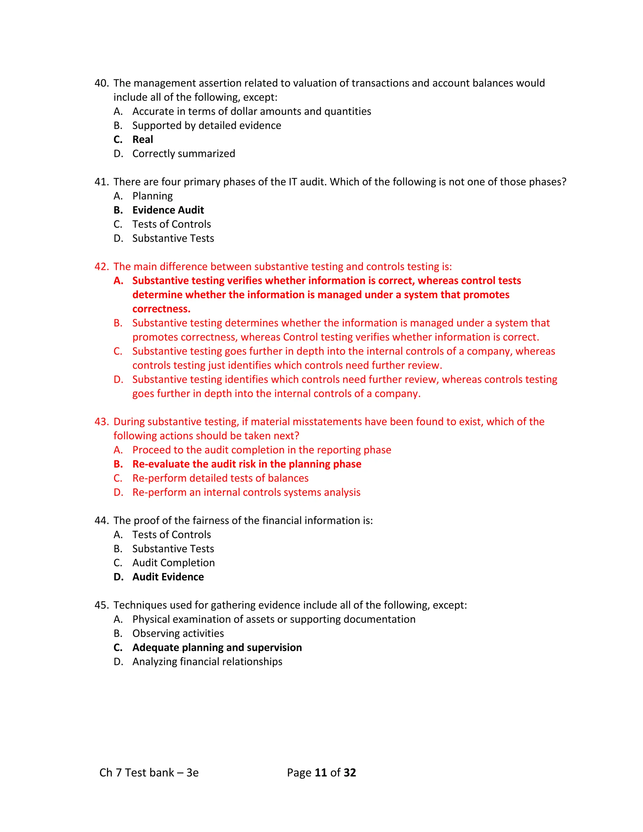 Ch 7 Test bank – 3e Page 11 of 32
40. The management assertion related to valuation of transactions and account balances would
include all of the following, except:
A. Accurate in terms of dollar amounts and quantities
B. Supported by detailed evidence
C. Real
D. Correctly summarized
41. There are four primary phases of the IT audit. Which of the following is not one of those phases?
A. Planning
B. Evidence Audit
C. Tests of Controls
D. Substantive Tests
42. The main difference between substantive testing and controls testing is:
A. Substantive testing verifies whether information is correct, whereas control tests
determine whether the information is managed under a system that promotes
correctness.
B. Substantive testing determines whether the information is managed under a system that
promotes correctness, whereas Control testing verifies whether information is correct.
C. Substantive testing goes further in depth into the internal controls of a company, whereas
controls testing just identifies which controls need further review.
D. Substantive testing identifies which controls need further review, whereas controls testing
goes further in depth into the internal controls of a company.
43. During substantive testing, if material misstatements have been found to exist, which of the
following actions should be taken next?
A. Proceed to the audit completion in the reporting phase
B. Re-evaluate the audit risk in the planning phase
C. Re-perform detailed tests of balances
D. Re-perform an internal controls systems analysis
44. The proof of the fairness of the financial information is:
A. Tests of Controls
B. Substantive Tests
C. Audit Completion
D. Audit Evidence
45. Techniques used for gathering evidence include all of the following, except:
A. Physical examination of assets or supporting documentation
B. Observing activities
C. Adequate planning and supervision
D. Analyzing financial relationships
 