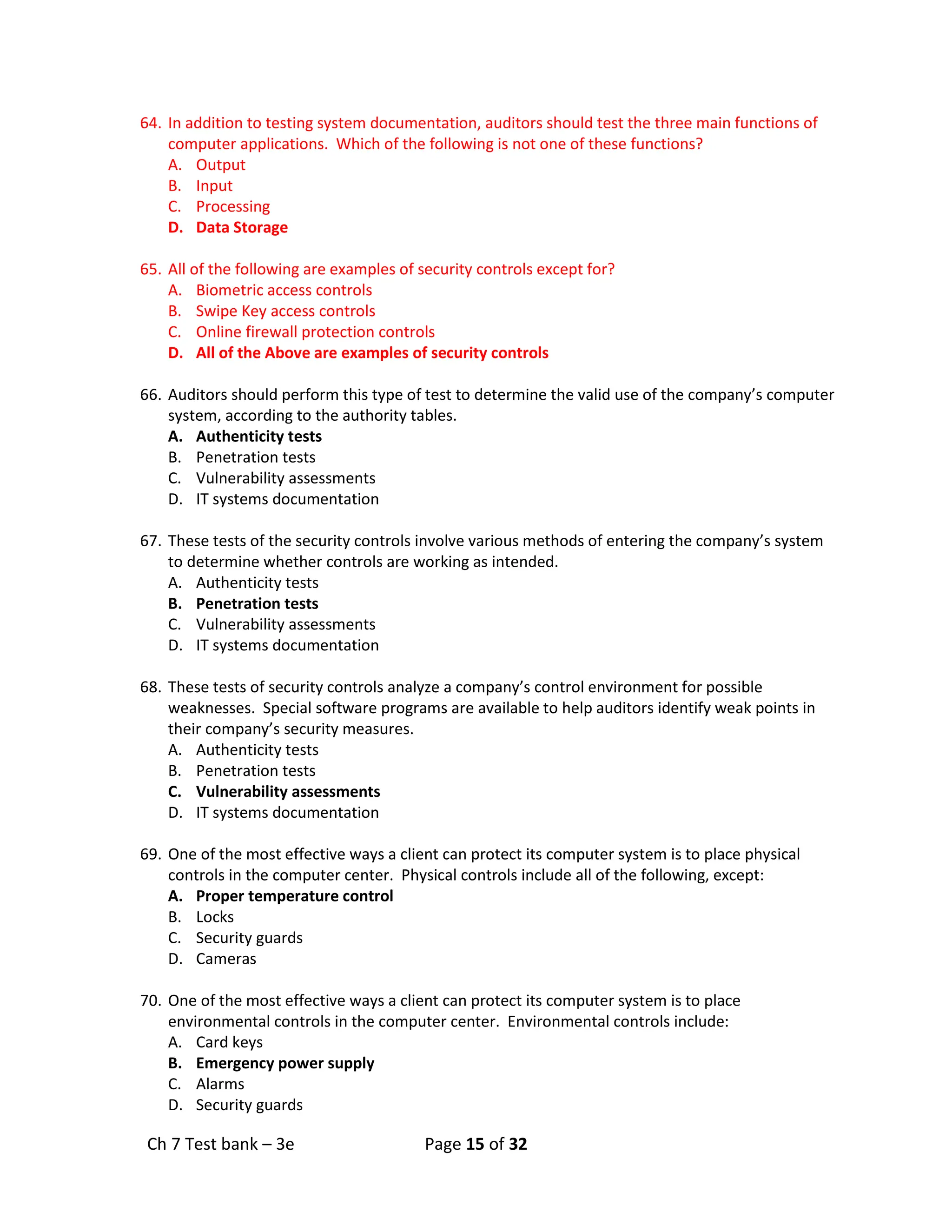 Ch 7 Test bank – 3e Page 15 of 32
64. In addition to testing system documentation, auditors should test the three main functions of
computer applications. Which of the following is not one of these functions?
A. Output
B. Input
C. Processing
D. Data Storage
65. All of the following are examples of security controls except for?
A. Biometric access controls
B. Swipe Key access controls
C. Online firewall protection controls
D. All of the Above are examples of security controls
66. Auditors should perform this type of test to determine the valid use of the company’s computer
system, according to the authority tables.
A. Authenticity tests
B. Penetration tests
C. Vulnerability assessments
D. IT systems documentation
67. These tests of the security controls involve various methods of entering the company’s system
to determine whether controls are working as intended.
A. Authenticity tests
B. Penetration tests
C. Vulnerability assessments
D. IT systems documentation
68. These tests of security controls analyze a company’s control environment for possible
weaknesses. Special software programs are available to help auditors identify weak points in
their company’s security measures.
A. Authenticity tests
B. Penetration tests
C. Vulnerability assessments
D. IT systems documentation
69. One of the most effective ways a client can protect its computer system is to place physical
controls in the computer center. Physical controls include all of the following, except:
A. Proper temperature control
B. Locks
C. Security guards
D. Cameras
70. One of the most effective ways a client can protect its computer system is to place
environmental controls in the computer center. Environmental controls include:
A. Card keys
B. Emergency power supply
C. Alarms
D. Security guards
 