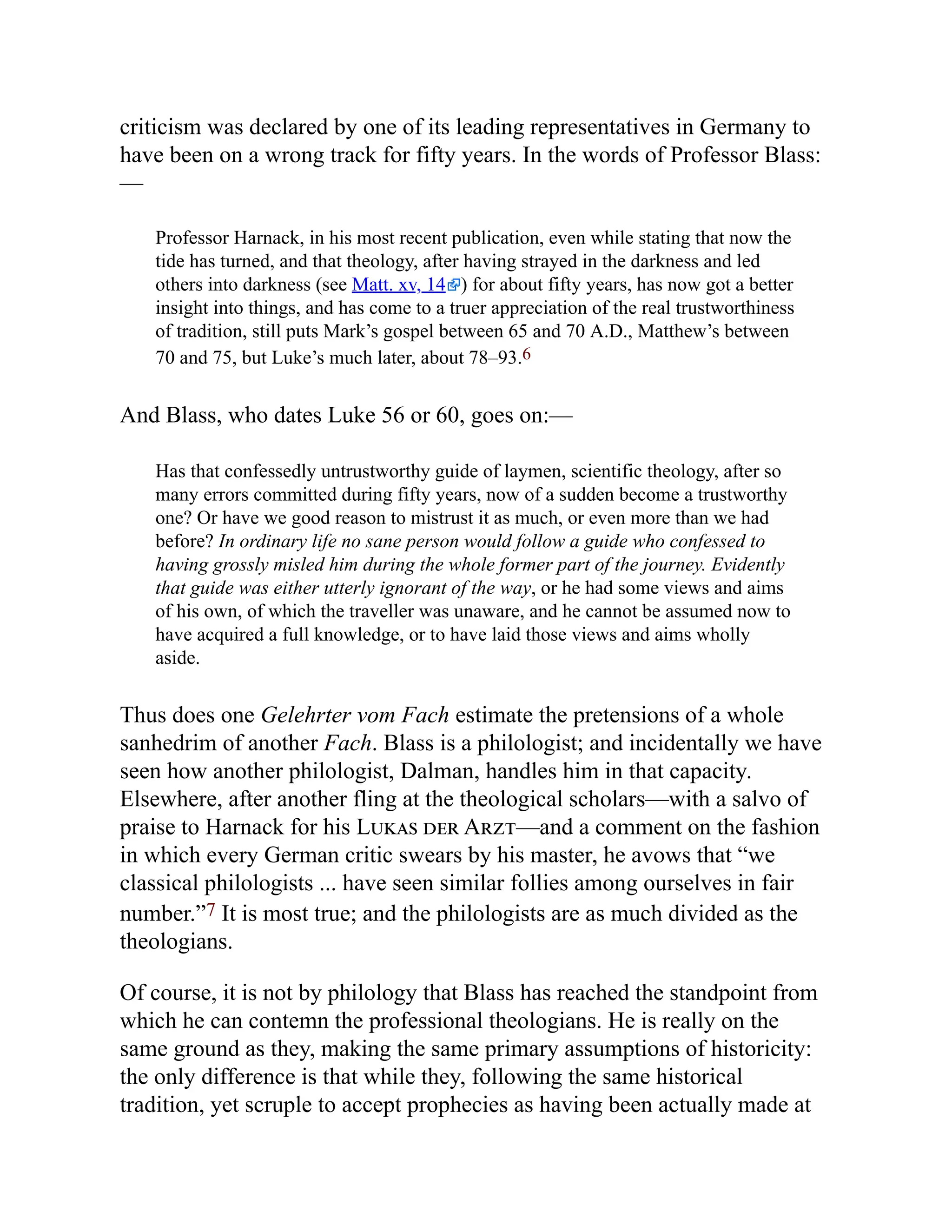criticism was declared by one of its leading representatives in Germany to
have been on a wrong track for fifty years. In the words of Professor Blass:
—
Professor Harnack, in his most recent publication, even while stating that now the
tide has turned, and that theology, after having strayed in the darkness and led
others into darkness (see Matt. xv, 14 ) for about fifty years, has now got a better
insight into things, and has come to a truer appreciation of the real trustworthiness
of tradition, still puts Mark’s gospel between 65 and 70 A.D., Matthew’s between
70 and 75, but Luke’s much later, about 78–93.6
And Blass, who dates Luke 56 or 60, goes on:—
Has that confessedly untrustworthy guide of laymen, scientific theology, after so
many errors committed during fifty years, now of a sudden become a trustworthy
one? Or have we good reason to mistrust it as much, or even more than we had
before? In ordinary life no sane person would follow a guide who confessed to
having grossly misled him during the whole former part of the journey. Evidently
that guide was either utterly ignorant of the way, or he had some views and aims
of his own, of which the traveller was unaware, and he cannot be assumed now to
have acquired a full knowledge, or to have laid those views and aims wholly
aside.
Thus does one Gelehrter vom Fach estimate the pretensions of a whole
sanhedrim of another Fach. Blass is a philologist; and incidentally we have
seen how another philologist, Dalman, handles him in that capacity.
Elsewhere, after another fling at the theological scholars—with a salvo of
praise to Harnack for his Lukas der Arzt—and a comment on the fashion
in which every German critic swears by his master, he avows that “we
classical philologists ... have seen similar follies among ourselves in fair
number.”7 It is most true; and the philologists are as much divided as the
theologians.
Of course, it is not by philology that Blass has reached the standpoint from
which he can contemn the professional theologians. He is really on the
same ground as they, making the same primary assumptions of historicity:
the only difference is that while they, following the same historical
tradition, yet scruple to accept prophecies as having been actually made at
 