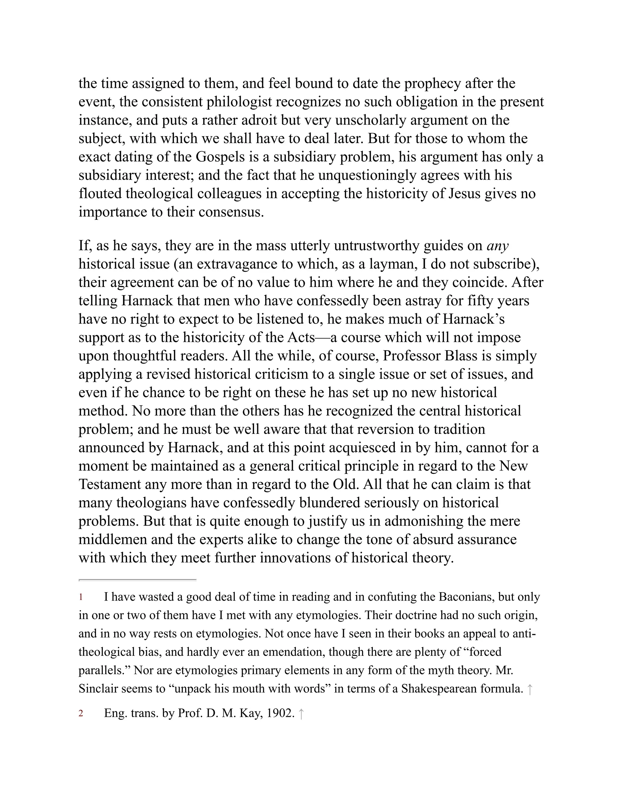 1
2
the time assigned to them, and feel bound to date the prophecy after the
event, the consistent philologist recognizes no such obligation in the present
instance, and puts a rather adroit but very unscholarly argument on the
subject, with which we shall have to deal later. But for those to whom the
exact dating of the Gospels is a subsidiary problem, his argument has only a
subsidiary interest; and the fact that he unquestioningly agrees with his
flouted theological colleagues in accepting the historicity of Jesus gives no
importance to their consensus.
If, as he says, they are in the mass utterly untrustworthy guides on any
historical issue (an extravagance to which, as a layman, I do not subscribe),
their agreement can be of no value to him where he and they coincide. After
telling Harnack that men who have confessedly been astray for fifty years
have no right to expect to be listened to, he makes much of Harnack’s
support as to the historicity of the Acts—a course which will not impose
upon thoughtful readers. All the while, of course, Professor Blass is simply
applying a revised historical criticism to a single issue or set of issues, and
even if he chance to be right on these he has set up no new historical
method. No more than the others has he recognized the central historical
problem; and he must be well aware that that reversion to tradition
announced by Harnack, and at this point acquiesced in by him, cannot for a
moment be maintained as a general critical principle in regard to the New
Testament any more than in regard to the Old. All that he can claim is that
many theologians have confessedly blundered seriously on historical
problems. But that is quite enough to justify us in admonishing the mere
middlemen and the experts alike to change the tone of absurd assurance
with which they meet further innovations of historical theory.
I have wasted a good deal of time in reading and in confuting the Baconians, but only
in one or two of them have I met with any etymologies. Their doctrine had no such origin,
and in no way rests on etymologies. Not once have I seen in their books an appeal to anti-
theological bias, and hardly ever an emendation, though there are plenty of “forced
parallels.” Nor are etymologies primary elements in any form of the myth theory. Mr.
Sinclair seems to “unpack his mouth with words” in terms of a Shakespearean formula. ↑
Eng. trans. by Prof. D. M. Kay, 1902. ↑
 