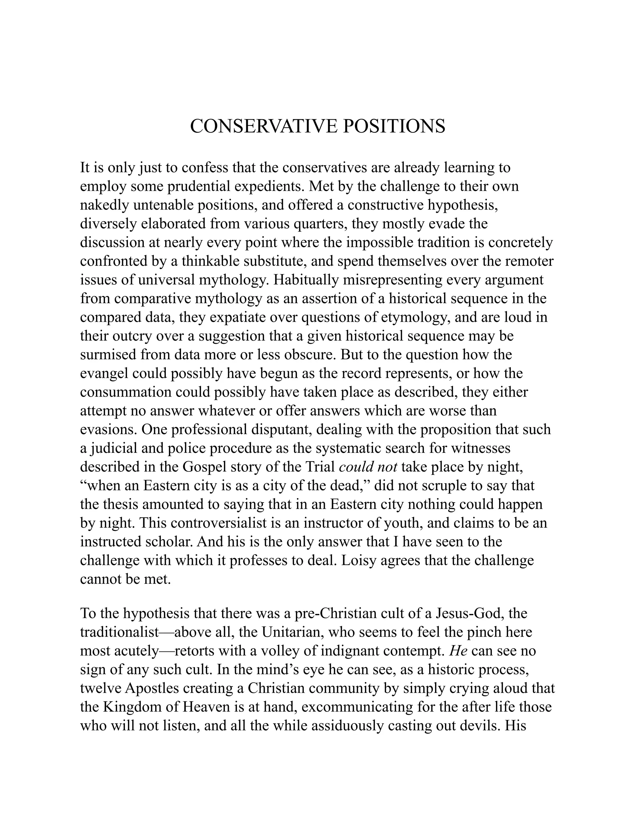CONSERVATIVE POSITIONS
It is only just to confess that the conservatives are already learning to
employ some prudential expedients. Met by the challenge to their own
nakedly untenable positions, and offered a constructive hypothesis,
diversely elaborated from various quarters, they mostly evade the
discussion at nearly every point where the impossible tradition is concretely
confronted by a thinkable substitute, and spend themselves over the remoter
issues of universal mythology. Habitually misrepresenting every argument
from comparative mythology as an assertion of a historical sequence in the
compared data, they expatiate over questions of etymology, and are loud in
their outcry over a suggestion that a given historical sequence may be
surmised from data more or less obscure. But to the question how the
evangel could possibly have begun as the record represents, or how the
consummation could possibly have taken place as described, they either
attempt no answer whatever or offer answers which are worse than
evasions. One professional disputant, dealing with the proposition that such
a judicial and police procedure as the systematic search for witnesses
described in the Gospel story of the Trial could not take place by night,
“when an Eastern city is as a city of the dead,” did not scruple to say that
the thesis amounted to saying that in an Eastern city nothing could happen
by night. This controversialist is an instructor of youth, and claims to be an
instructed scholar. And his is the only answer that I have seen to the
challenge with which it professes to deal. Loisy agrees that the challenge
cannot be met.
To the hypothesis that there was a pre-Christian cult of a Jesus-God, the
traditionalist—above all, the Unitarian, who seems to feel the pinch here
most acutely—retorts with a volley of indignant contempt. He can see no
sign of any such cult. In the mind’s eye he can see, as a historic process,
twelve Apostles creating a Christian community by simply crying aloud that
the Kingdom of Heaven is at hand, excommunicating for the after life those
who will not listen, and all the while assiduously casting out devils. His
 