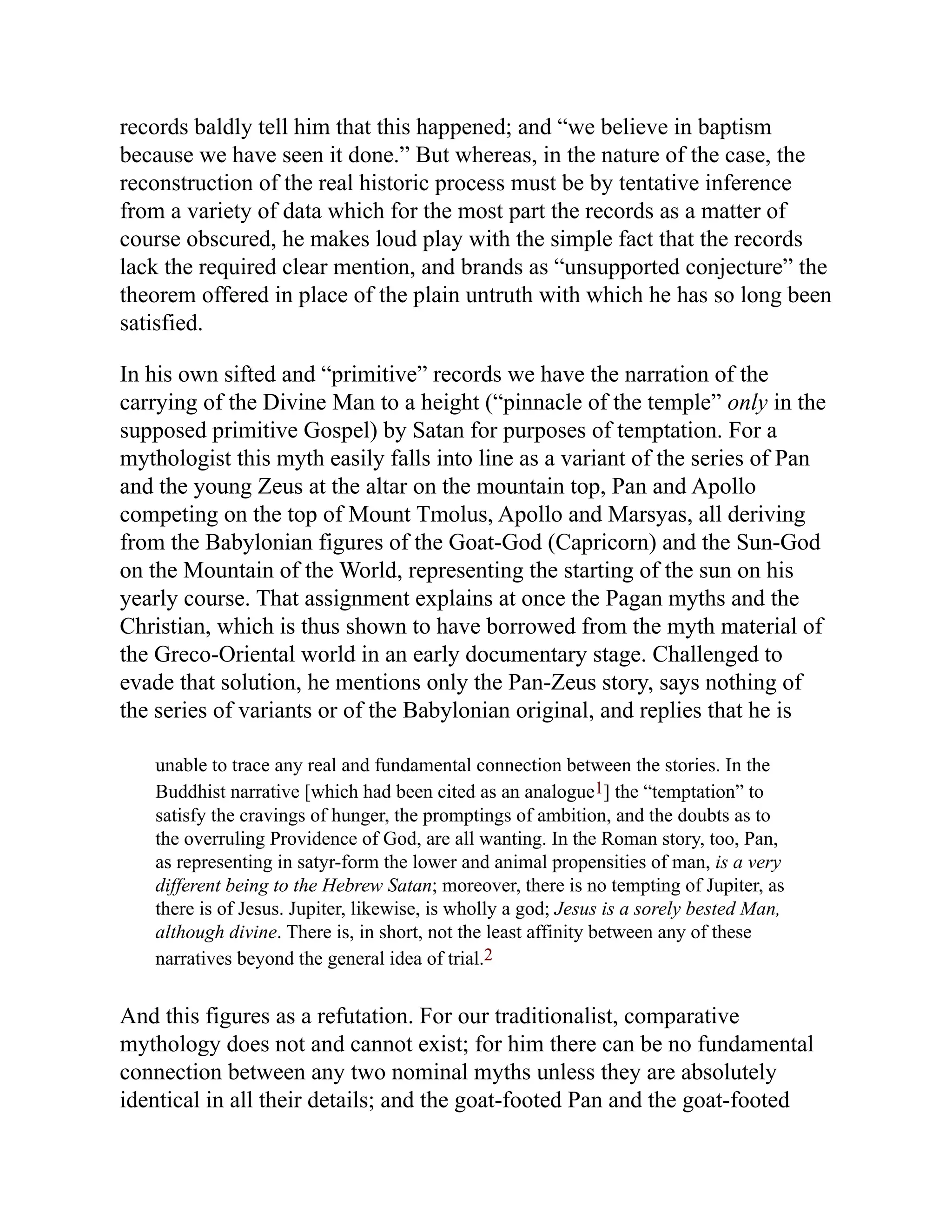 records baldly tell him that this happened; and “we believe in baptism
because we have seen it done.” But whereas, in the nature of the case, the
reconstruction of the real historic process must be by tentative inference
from a variety of data which for the most part the records as a matter of
course obscured, he makes loud play with the simple fact that the records
lack the required clear mention, and brands as “unsupported conjecture” the
theorem offered in place of the plain untruth with which he has so long been
satisfied.
In his own sifted and “primitive” records we have the narration of the
carrying of the Divine Man to a height (“pinnacle of the temple” only in the
supposed primitive Gospel) by Satan for purposes of temptation. For a
mythologist this myth easily falls into line as a variant of the series of Pan
and the young Zeus at the altar on the mountain top, Pan and Apollo
competing on the top of Mount Tmolus, Apollo and Marsyas, all deriving
from the Babylonian figures of the Goat-God (Capricorn) and the Sun-God
on the Mountain of the World, representing the starting of the sun on his
yearly course. That assignment explains at once the Pagan myths and the
Christian, which is thus shown to have borrowed from the myth material of
the Greco-Oriental world in an early documentary stage. Challenged to
evade that solution, he mentions only the Pan-Zeus story, says nothing of
the series of variants or of the Babylonian original, and replies that he is
unable to trace any real and fundamental connection between the stories. In the
Buddhist narrative [which had been cited as an analogue1] the “temptation” to
satisfy the cravings of hunger, the promptings of ambition, and the doubts as to
the overruling Providence of God, are all wanting. In the Roman story, too, Pan,
as representing in satyr-form the lower and animal propensities of man, is a very
different being to the Hebrew Satan; moreover, there is no tempting of Jupiter, as
there is of Jesus. Jupiter, likewise, is wholly a god; Jesus is a sorely bested Man,
although divine. There is, in short, not the least affinity between any of these
narratives beyond the general idea of trial.2
And this figures as a refutation. For our traditionalist, comparative
mythology does not and cannot exist; for him there can be no fundamental
connection between any two nominal myths unless they are absolutely
identical in all their details; and the goat-footed Pan and the goat-footed
 
